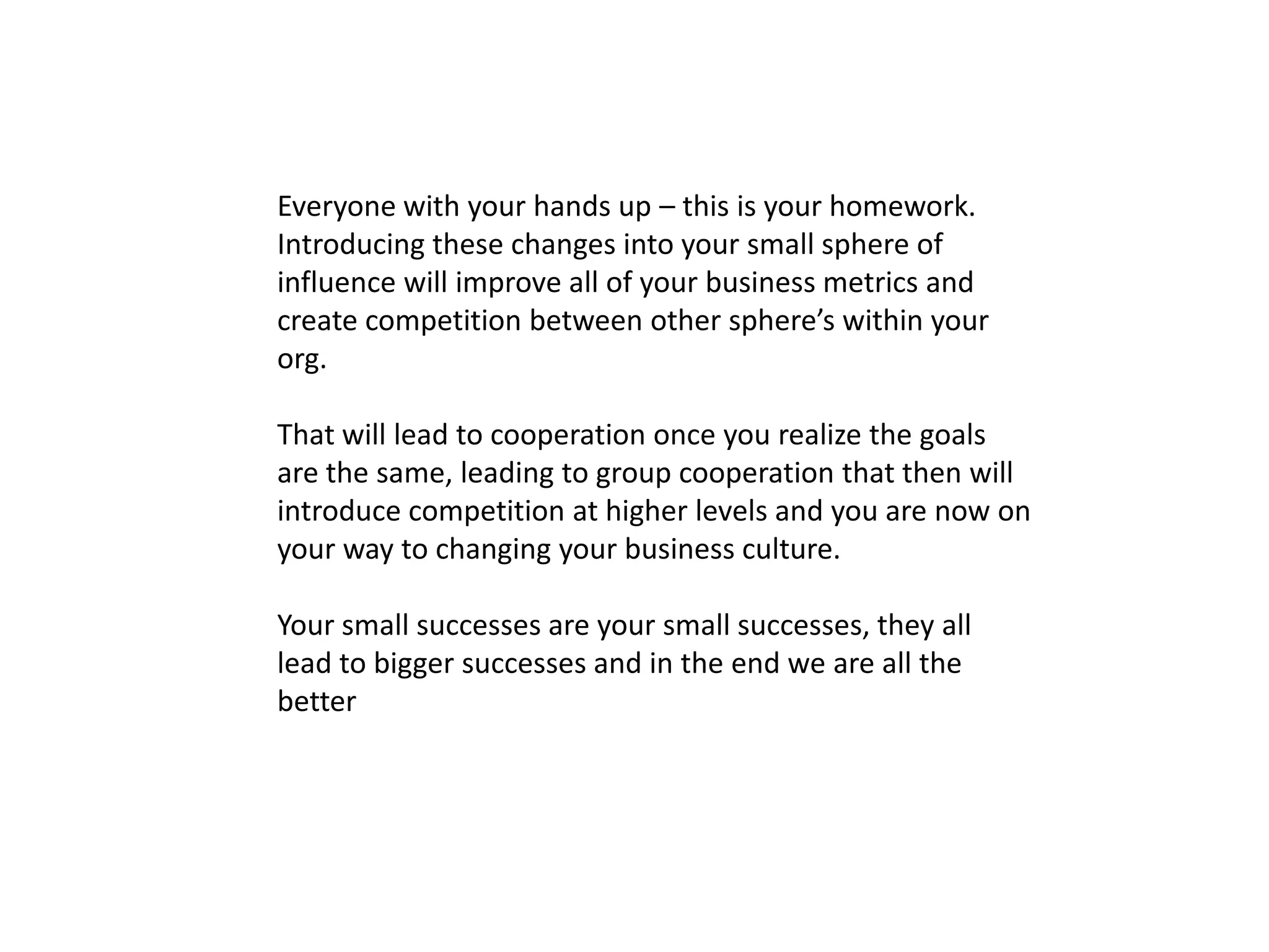 Everyone with your hands up – this is your homework.
Introducing these changes into your small sphere of
influence will improve all of your business metrics and
create competition between other sphere’s within your
org.
That will lead to cooperation once you realize the goals
are the same, leading to group cooperation that then will
introduce competition at higher levels and you are now on
your way to changing your business culture.
Your small successes are your small successes, they all
lead to bigger successes and in the end we are all the
better
 