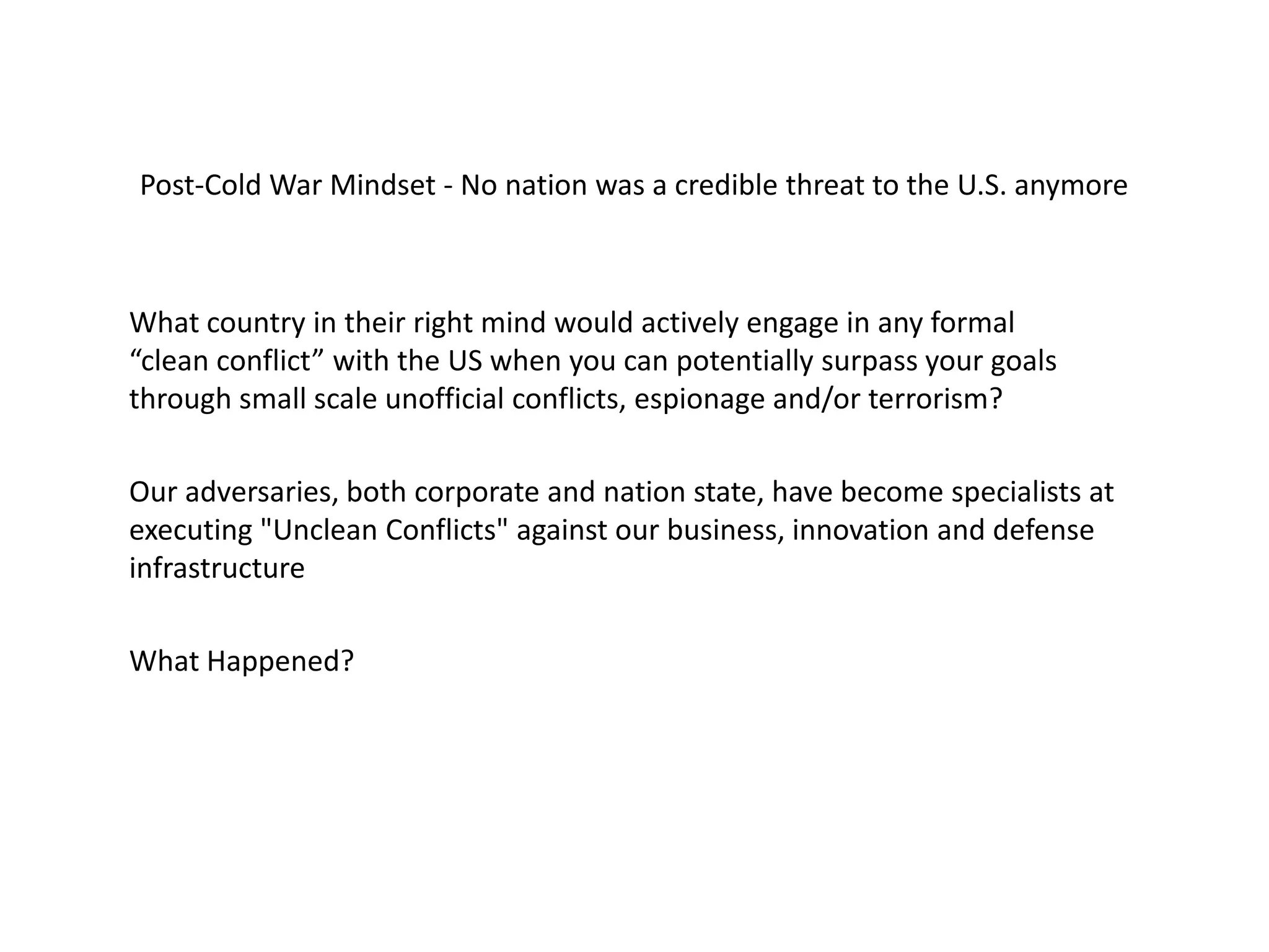 What country in their right mind would actively engage in any formal
“clean conflict” with the US when you can potentially surpass your goals
through small scale unofficial conflicts, espionage and/or terrorism?
Post-Cold War Mindset - No nation was a credible threat to the U.S. anymore
Our adversaries, both corporate and nation state, have become specialists at
executing "Unclean Conflicts" against our business, innovation and defense
infrastructure
What Happened?
 