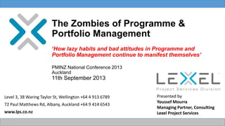 The Zombies of Programme &
Portfolio Management
‘How lazy habits and bad attitudes in Programme and
Portfolio Management continue to manifest themselves’
PMINZ National Conference 2013
Auckland
11th September 2013
Level 3, 38 Waring Taylor St, Wellington +64 4 913 6789
72 Paul Matthews Rd, Albany, Auckland +64 9 414 6543
www.lps.co.nz
Presented by
Youssef Mourra
Managing Partner, Consulting
Lexel Project Services
 
