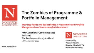 The Zombies of Programme & 
Portfolio Management 
‘How lazy habits and bad attitudes in Programme and Portfolio 
Management continue to manifest themselves’ 
Presented by 
Youssef Mourra 
Director, Head of PPM 
PMINZ National Conference 2013 
Auckland 
The Rendezvous Hotel, Auckland 
11th September 2013 
www.nonsuch.co Nonsuch Consulting 
 