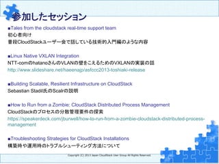 参加したセッション	
■Tales from the cloudstack real-time support team
初心者向け
普段CloudStackユーザー会で話している技術的入門編のような内容
■Linux Native VXLAN Integration
NTT-comのhatanoさんのVLANの壁をこえるためのVXLANの実装の話
http://www.slideshare.net/haeenajp/asfccc2013-toshiaki-release
■Building Scalable, Resilient Infrastructure on CloudStack
Sebastian Stadil氏のScalrの説明
■How to Run from a Zombie: CloudStack Distributed Process Management
CloudStackのプロセスの分散管理要件の探索
https://speakerdeck.com/jburwell/how-to-run-from-a-zombie-cloudstack-distributed-process-
management
■Troubleshooting Strategies for CloudStack Installations
構築時や運用時のトラブルシューティング方法について	
	
	
Copyright  (C)  2013  Japan  CloudStack  User  Group  All  Rights  Reserved.
 