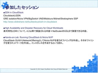 参加したセッション 
	
■SDN in CloudStack
CloudstackとSDN
GRE isolation/Nicira VPN/BigSwitch VNS/Midokura Midnet/Stratosphere SSP
http://www.slideshare.net/buildacloud/sdn-in-cloudstack
■High Availability and Disaster Recovery for Cloud Workloads
高可用性とDRについて。4.2以降で実装される内容＋NetScalerのGSLBで実現できる内容。
■Hands-on-Lab: Running CloudStack & Nicira NVP
CloudStack GUIからNetworkOfferingとしてNicira NVPを使うオファリングを作成し、そのオファリン
グを使うネットワークを作成し、インスタンスを作成するという流れ。	
	
	
	
Copyright  (C)  2013  Japan  CloudStack  User  Group  All  Rights  Reserved.
 