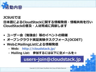 活動内容　	
JCSUGでは
⽇日本語によるCloudStackに関する情報発信・情報共有を⾏行行い
CloudStackの普及・⼈人材育成に貢献します
•  ユーザー会（勉強会）等のイベントの開催
•  オープンクラウド実証実験タスクフォース(OCDET)
•  WebとMailingListによる情報発信
–  Web: 　http://cloudstack.jp/
–  Mailing  List: 　参加するには以下に空メールを☆
Copyright  (C)  2013  Japan  CloudStack  User  Group  All  Rights  Reserved.
users-‐‑‒join@cloudstack.jp
 