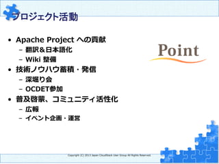 プロジェクト活動　	
•  Apache  Project  への貢献
–  翻訳＆⽇日本語化
–  Wiki  整備  
•  技術ノウハウ蓄積・発信
–  深堀り会
–  OCDET参加
•  普及啓蒙、コミュニティ活性化
–  広報
–  イベント企画・運営
Copyright  (C)  2013  Japan  CloudStack  User  Group  All  Rights  Reserved.
 