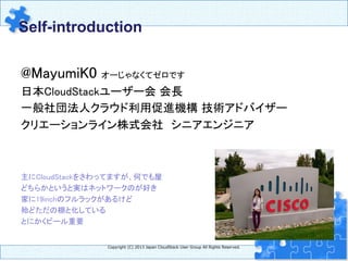 Self-introduction	
Copyright  (C)  2013  Japan  CloudStack  User  Group  All  Rights  Reserved.
@MayumiK0 オーじゃなくてゼロです	
日本CloudStackユーザー会 会長	
一般社団法人クラウド利用促進機構 技術アドバイザー	
クリエーションライン株式会社　シニアエンジニア	
	
	
	
主にCloudStackをさわってますが、何でも屋	
どちらかというと実はネットワークのが好き	
家に19inchのフルラックがあるけど	
殆どただの棚と化している	
とにかくビール重要	
 