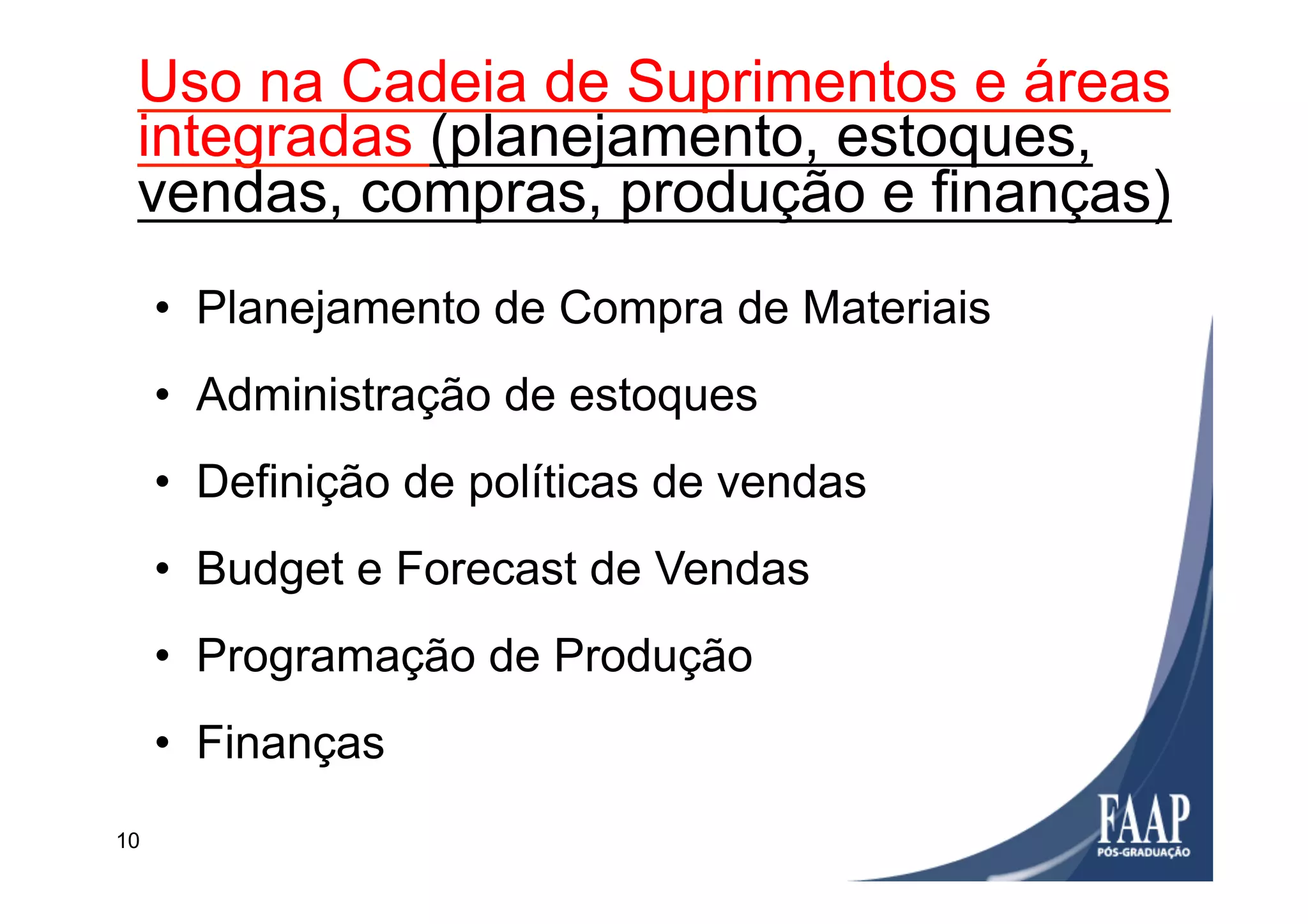 10
Utilização
•  Planejamento de Compra de Materiais
•  Administração de estoques
•  Definição de políticas de vendas
•  Budget e Forecast de Vendas
•  Programação de Produção
•  Finanças
Uso na Cadeia de Suprimentos e áreas
integradas (planejamento, estoques,
vendas, compras, produção e finanças)
 