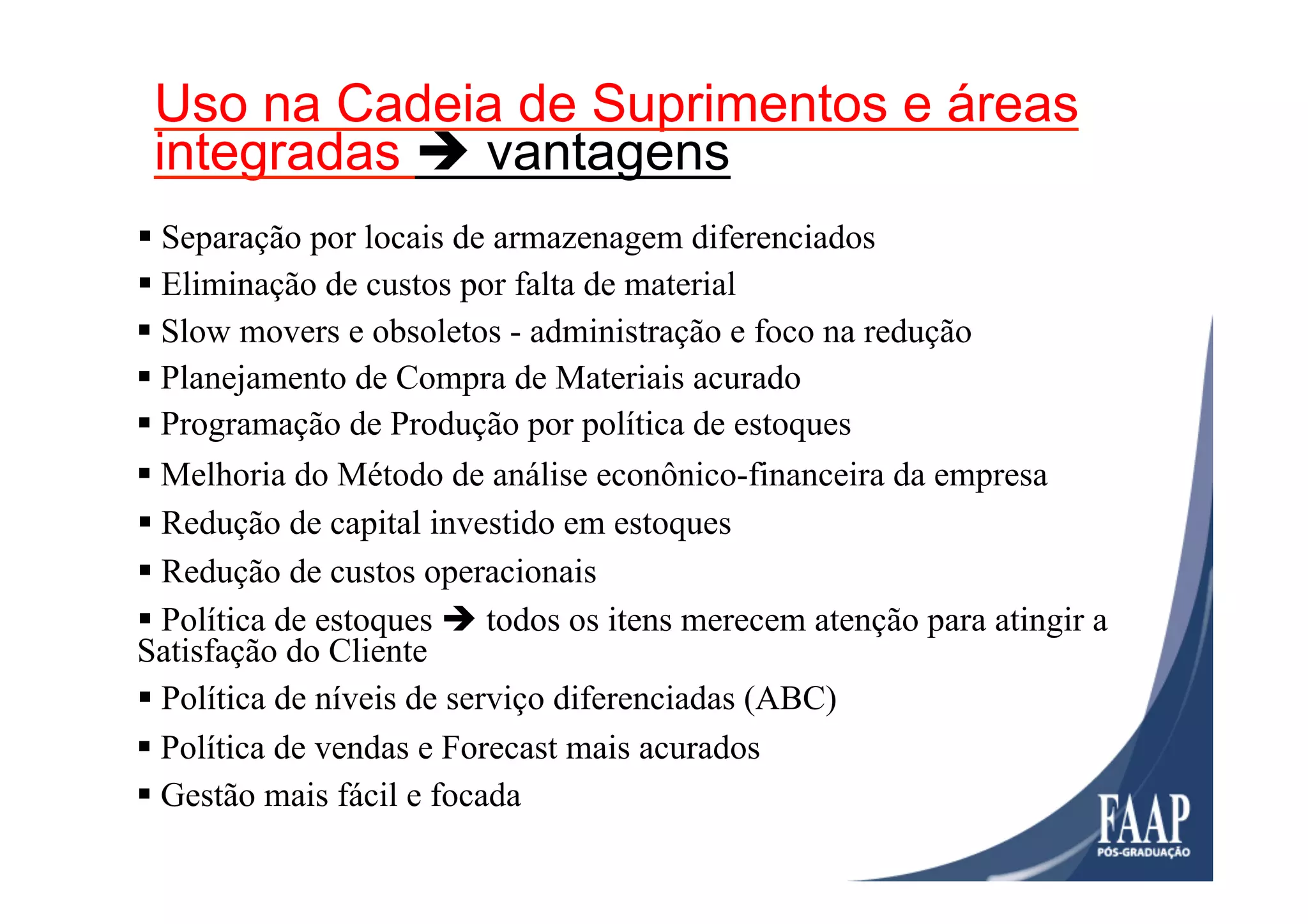 § Separação por locais de armazenagem diferenciados
Gestão / Gerenciamento / Vantagens
§ Eliminação de custos por falta de material
§ Slow movers e obsoletos - administração e foco na redução
§ Planejamento de Compra de Materiais acurado
§ Programação de Produção por política de estoques
§ Melhoria do Método de análise econônico-financeira da empresa
§ Redução de capital investido em estoques
§ Política de estoques è todos os itens merecem atenção para atingir a
Satisfação do Cliente
§ Política de níveis de serviço diferenciadas (ABC)
§ Redução de custos operacionais
§ Gestão mais fácil e focada
§ Política de vendas e Forecast mais acurados
Uso na Cadeia de Suprimentos e áreas
integradas è vantagens
 