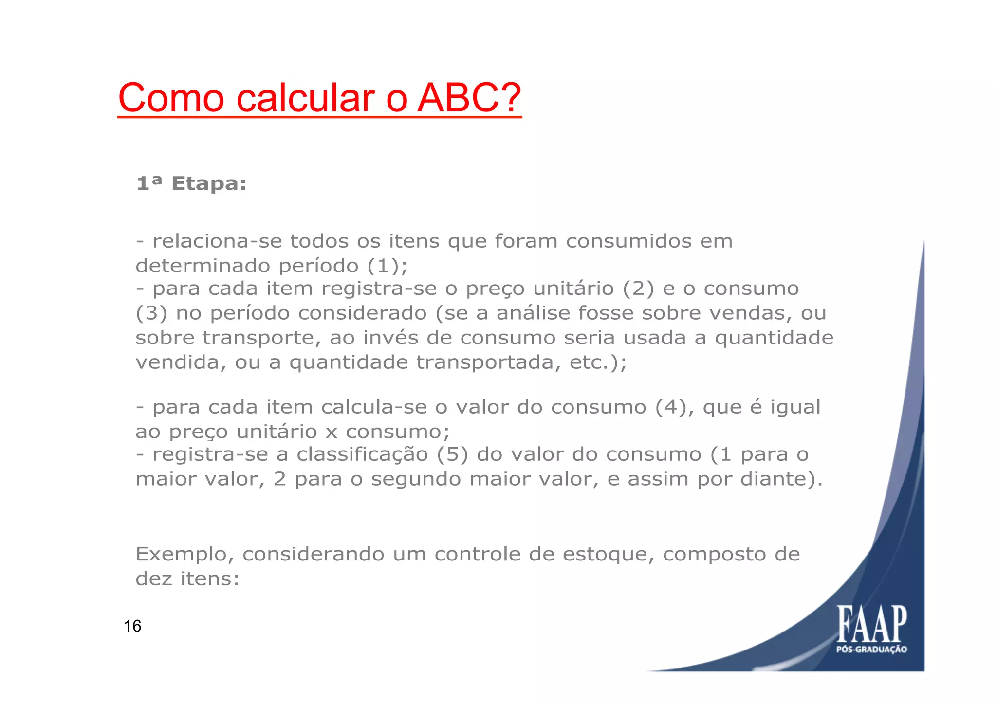 16
Detalhamento de cálculo
(Fonte: SEBRAE)
- para cada item calcula-se o valor do consumo (4), que é igual
ao preço unitário x consumo;
- registra-se a classificação (5) do valor do consumo (1 para o
maior valor, 2 para o segundo maior valor, e assim por diante).
Exemplo, considerando um controle de estoque, composto de
dez itens:
1ª Etapa:
- relaciona-se todos os itens que foram consumidos em
determinado período (1);
- para cada item registra-se o preço unitário (2) e o consumo
(3) no período considerado (se a análise fosse sobre vendas, ou
sobre transporte, ao invés de consumo seria usada a quantidade
vendida, ou a quantidade transportada, etc.);
Como calcular o ABC?
 