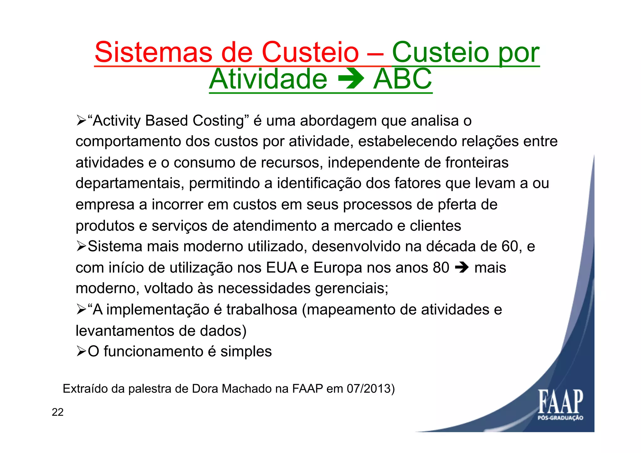 Ø “Activity Based Costing” é uma abordagem que analisa o
comportamento dos custos por atividade, estabelecendo relações entre
atividades e o consumo de recursos, independente de fronteiras
departamentais, permitindo a identificação dos fatores que levam a ou
empresa a incorrer em custos em seus processos de pferta de
produtos e serviços de atendimento a mercado e clientes
Ø Sistema mais moderno utilizado, desenvolvido na década de 60, e
com início de utilização nos EUA e Europa nos anos 80 è mais
moderno, voltado às necessidades gerenciais;
Ø “A implementação é trabalhosa (mapeamento de atividades e
levantamentos de dados)
Ø O funcionamento é simples
Sistemas de Custeio – Custeio por
Atividade è ABC
Extraído da palestra de Dora Machado na FAAP em 07/2013)
22
 