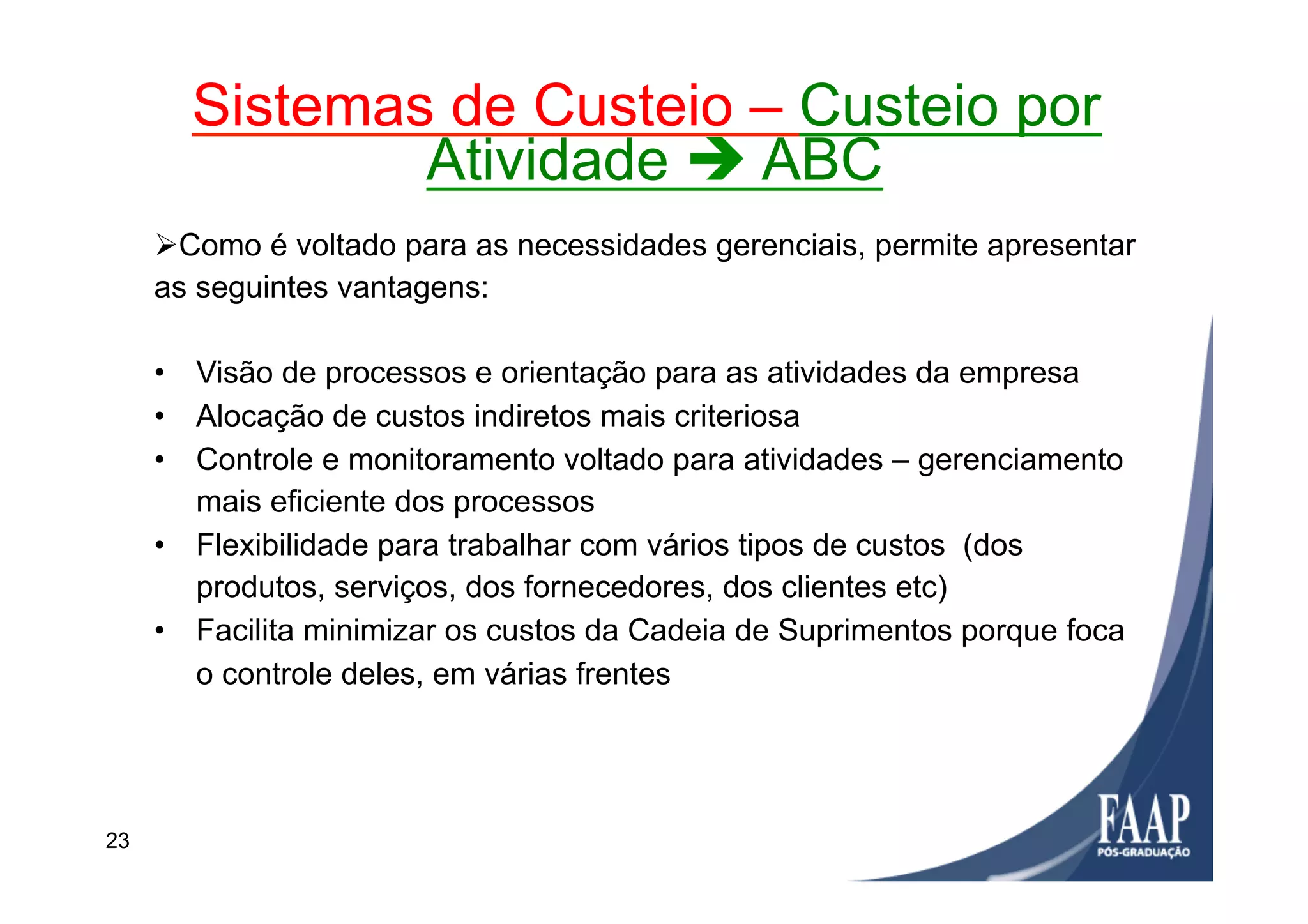 Ø Como é voltado para as necessidades gerenciais, permite apresentar
as seguintes vantagens:
•  Visão de processos e orientação para as atividades da empresa
•  Alocação de custos indiretos mais criteriosa
•  Controle e monitoramento voltado para atividades – gerenciamento
mais eficiente dos processos
•  Flexibilidade para trabalhar com vários tipos de custos (dos
produtos, serviços, dos fornecedores, dos clientes etc)
•  Facilita minimizar os custos da Cadeia de Suprimentos porque foca
o controle deles, em várias frentes
Sistemas de Custeio – Custeio por
Atividade è ABC
23
 