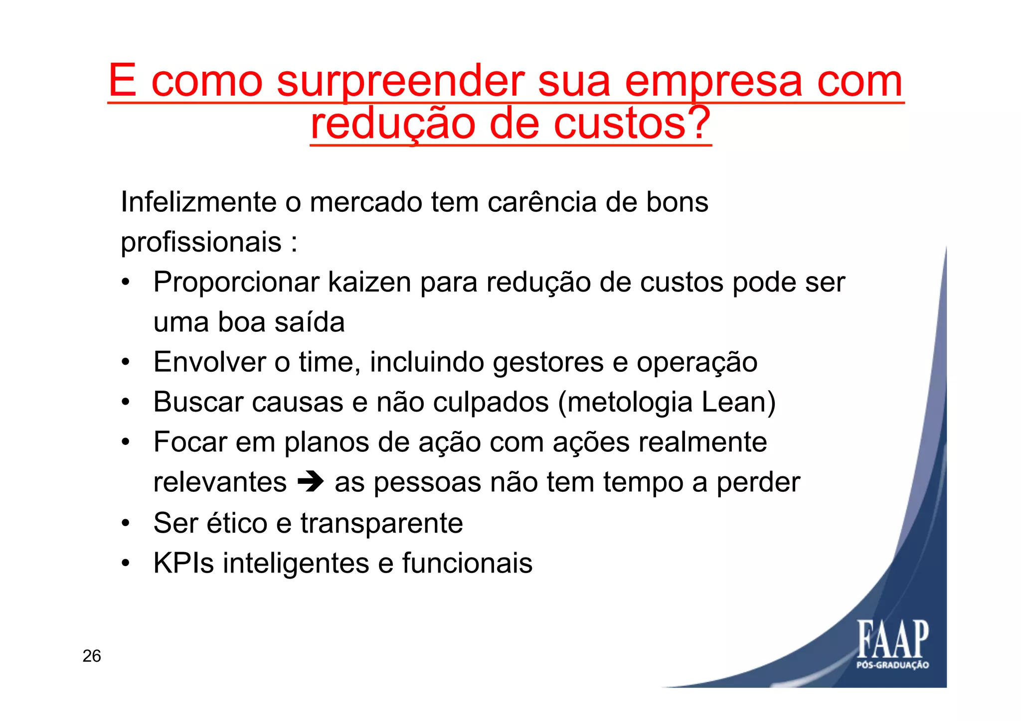 E como surpreender sua empresa com
redução de custos?
26
Infelizmente o mercado tem carência de bons
profissionais :
•  Proporcionar kaizen para redução de custos pode ser
uma boa saída
•  Envolver o time, incluindo gestores e operação
•  Buscar causas e não culpados (metologia Lean)
•  Focar em planos de ação com ações realmente
relevantes è as pessoas não tem tempo a perder
•  Ser ético e transparente
•  KPIs inteligentes e funcionais
 