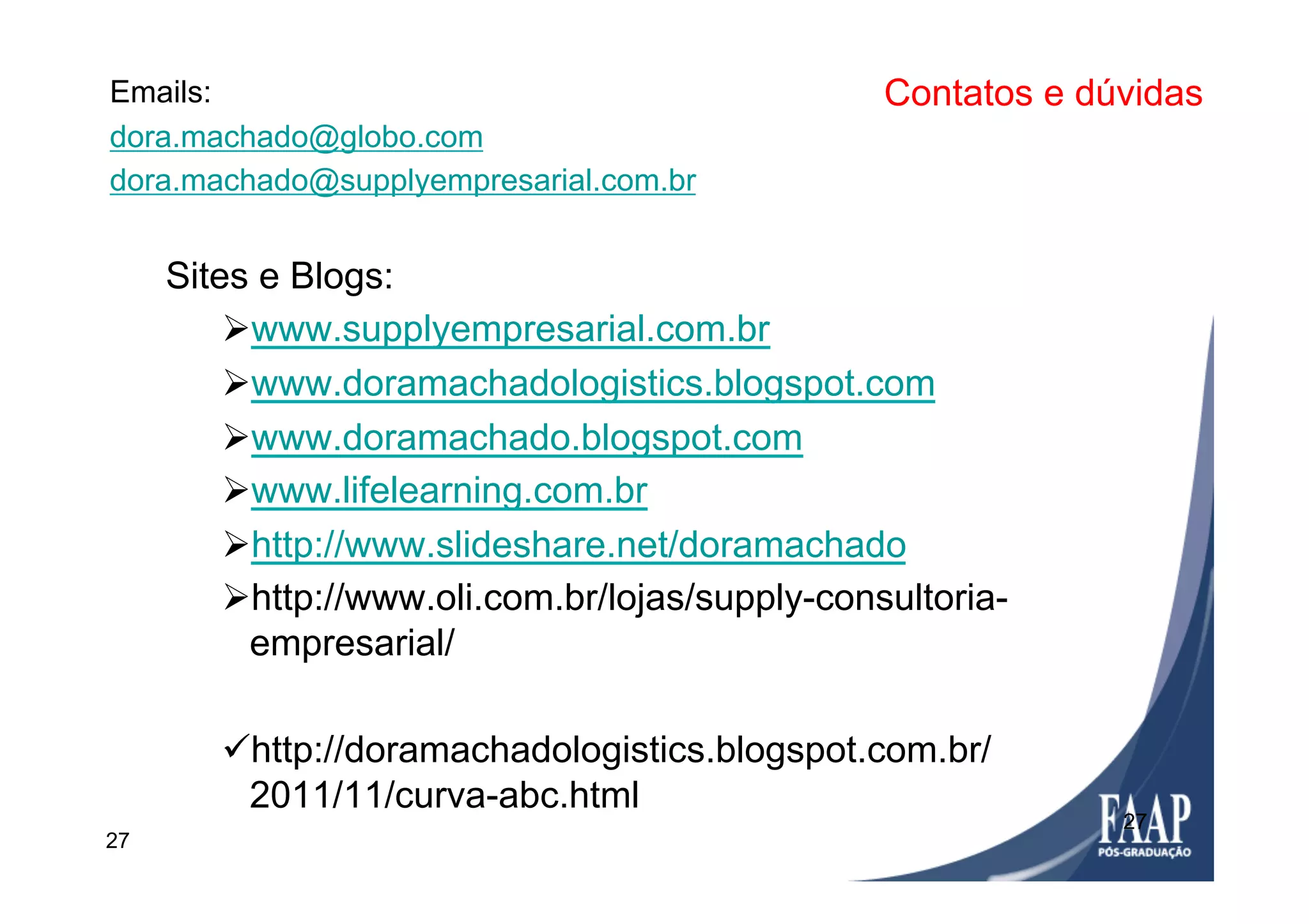 27
Contatos e dúvidasEmails:
dora.machado@globo.com
dora.machado@supplyempresarial.com.br
Sites e Blogs:
Ø www.supplyempresarial.com.br
Ø www.doramachadologistics.blogspot.com
Ø www.doramachado.blogspot.com
Ø www.lifelearning.com.br
Ø http://www.slideshare.net/doramachado
Ø http://www.oli.com.br/lojas/supply-consultoria-
empresarial/
ü http://doramachadologistics.blogspot.com.br/
2011/11/curva-abc.html
27
 