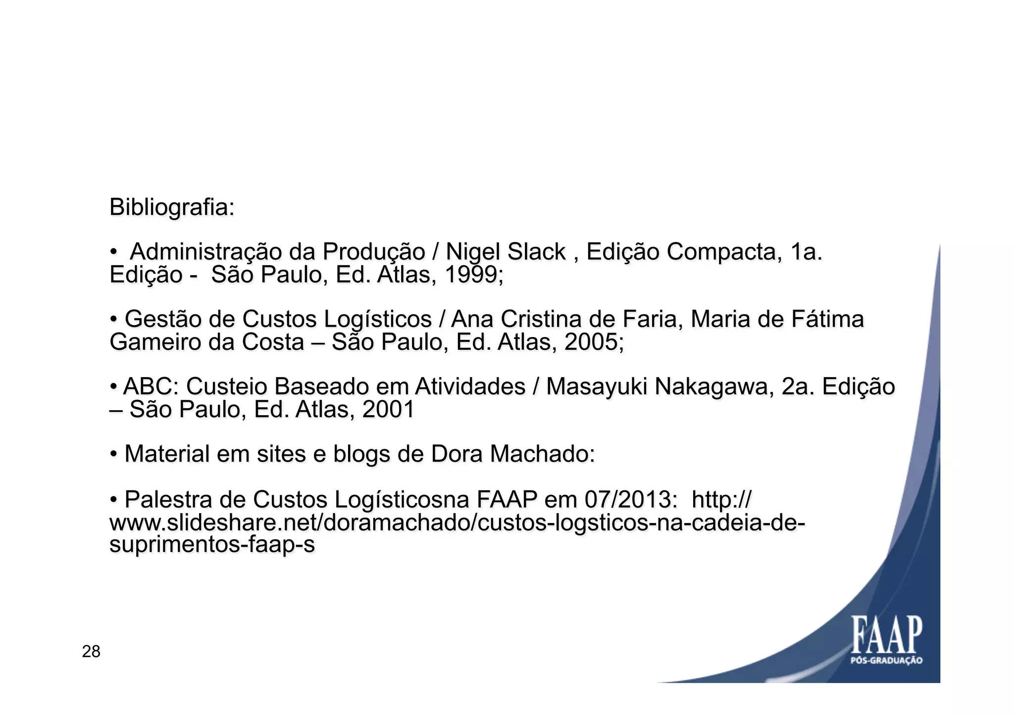 Bibliografia:
•  Administração da Produção / Nigel Slack , Edição Compacta, 1a.
Edição - São Paulo, Ed. Atlas, 1999;
• Gestão de Custos Logísticos / Ana Cristina de Faria, Maria de Fátima
Gameiro da Costa – São Paulo, Ed. Atlas, 2005;
• ABC: Custeio Baseado em Atividades / Masayuki Nakagawa, 2a. Edição
– São Paulo, Ed. Atlas, 2001
• Material em sites e blogs de Dora Machado:
• Palestra de Custos Logísticosna FAAP em 07/2013: http://
www.slideshare.net/doramachado/custos-logsticos-na-cadeia-de-
suprimentos-faap-s
28
 