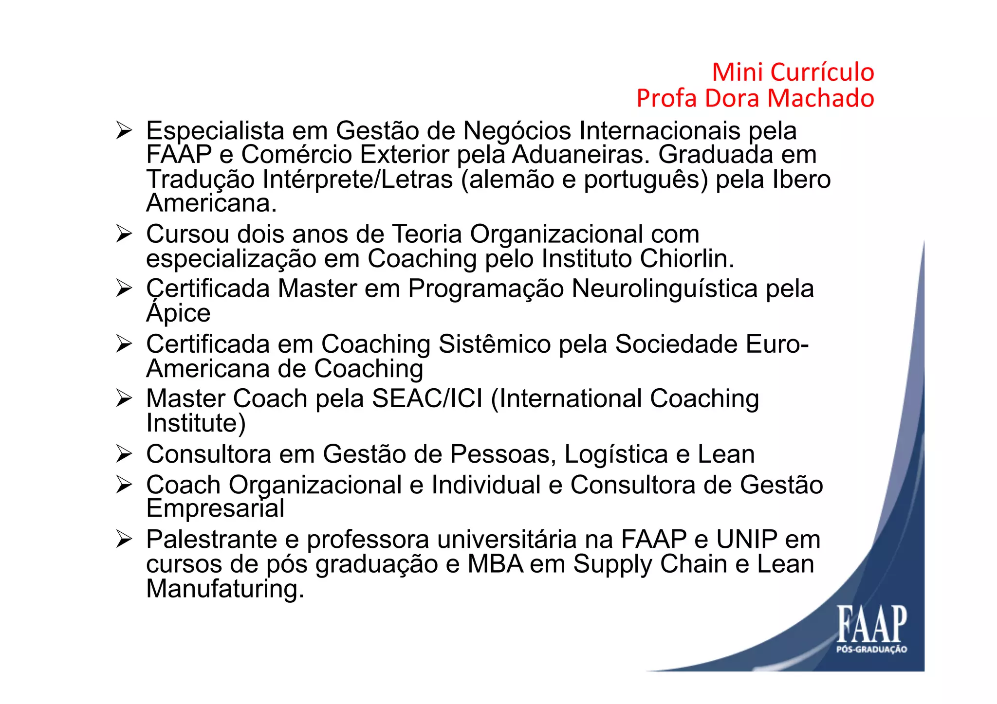 Mini	
  Currículo	
  	
  
Profa	
  Dora	
  Machado	
  
Ø  Especialista em Gestão de Negócios Internacionais pela
FAAP e Comércio Exterior pela Aduaneiras. Graduada em
Tradução Intérprete/Letras (alemão e português) pela Ibero
Americana.
Ø  Cursou dois anos de Teoria Organizacional com
especialização em Coaching pelo Instituto Chiorlin.
Ø  Certificada Master em Programação Neurolinguística pela
Ápice
Ø  Certificada em Coaching Sistêmico pela Sociedade Euro-
Americana de Coaching
Ø  Master Coach pela SEAC/ICI (International Coaching
Institute)
Ø  Consultora em Gestão de Pessoas, Logística e Lean
Ø  Coach Organizacional e Individual e Consultora de Gestão
Empresarial
Ø  Palestrante e professora universitária na FAAP e UNIP em
cursos de pós graduação e MBA em Supply Chain e Lean
Manufaturing.
 