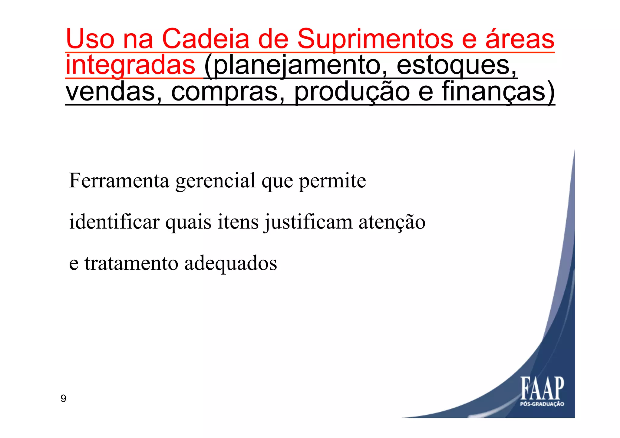 9
Utilização
Ferramenta gerencial que permite
identificar quais itens justificam atenção
e tratamento adequados
Uso na Cadeia de Suprimentos e áreas
integradas (planejamento, estoques,
vendas, compras, produção e finanças)
 