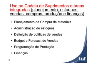 10
Utilização
•  Planejamento de Compra de Materiais
•  Administração de estoques
•  Definição de políticas de vendas
•  Budget e Forecast de Vendas
•  Programação de Produção
•  Finanças
Uso na Cadeia de Suprimentos e áreas
integradas (planejamento, estoques,
vendas, compras, produção e finanças)
 