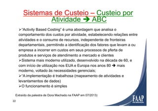 Ø “Activity Based Costing” é uma abordagem que analisa o
comportamento dos custos por atividade, estabelecendo relações entre
atividades e o consumo de recursos, independente de fronteiras
departamentais, permitindo a identificação dos fatores que levam a ou
empresa a incorrer em custos em seus processos de pferta de
produtos e serviços de atendimento a mercado e clientes
Ø Sistema mais moderno utilizado, desenvolvido na década de 60, e
com início de utilização nos EUA e Europa nos anos 80 è mais
moderno, voltado às necessidades gerenciais;
Ø “A implementação é trabalhosa (mapeamento de atividades e
levantamentos de dados)
Ø O funcionamento é simples
Sistemas de Custeio – Custeio por
Atividade è ABC
Extraído da palestra de Dora Machado na FAAP em 07/2013)
22
 