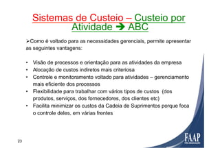 Ø Como é voltado para as necessidades gerenciais, permite apresentar
as seguintes vantagens:
•  Visão de processos e orientação para as atividades da empresa
•  Alocação de custos indiretos mais criteriosa
•  Controle e monitoramento voltado para atividades – gerenciamento
mais eficiente dos processos
•  Flexibilidade para trabalhar com vários tipos de custos (dos
produtos, serviços, dos fornecedores, dos clientes etc)
•  Facilita minimizar os custos da Cadeia de Suprimentos porque foca
o controle deles, em várias frentes
Sistemas de Custeio – Custeio por
Atividade è ABC
23
 