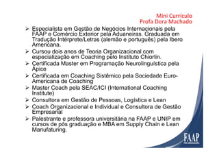 Mini	
  Currículo	
  	
  
Profa	
  Dora	
  Machado	
  
Ø  Especialista em Gestão de Negócios Internacionais pela
FAAP e Comércio Exterior pela Aduaneiras. Graduada em
Tradução Intérprete/Letras (alemão e português) pela Ibero
Americana.
Ø  Cursou dois anos de Teoria Organizacional com
especialização em Coaching pelo Instituto Chiorlin.
Ø  Certificada Master em Programação Neurolinguística pela
Ápice
Ø  Certificada em Coaching Sistêmico pela Sociedade Euro-
Americana de Coaching
Ø  Master Coach pela SEAC/ICI (International Coaching
Institute)
Ø  Consultora em Gestão de Pessoas, Logística e Lean
Ø  Coach Organizacional e Individual e Consultora de Gestão
Empresarial
Ø  Palestrante e professora universitária na FAAP e UNIP em
cursos de pós graduação e MBA em Supply Chain e Lean
Manufaturing.
 