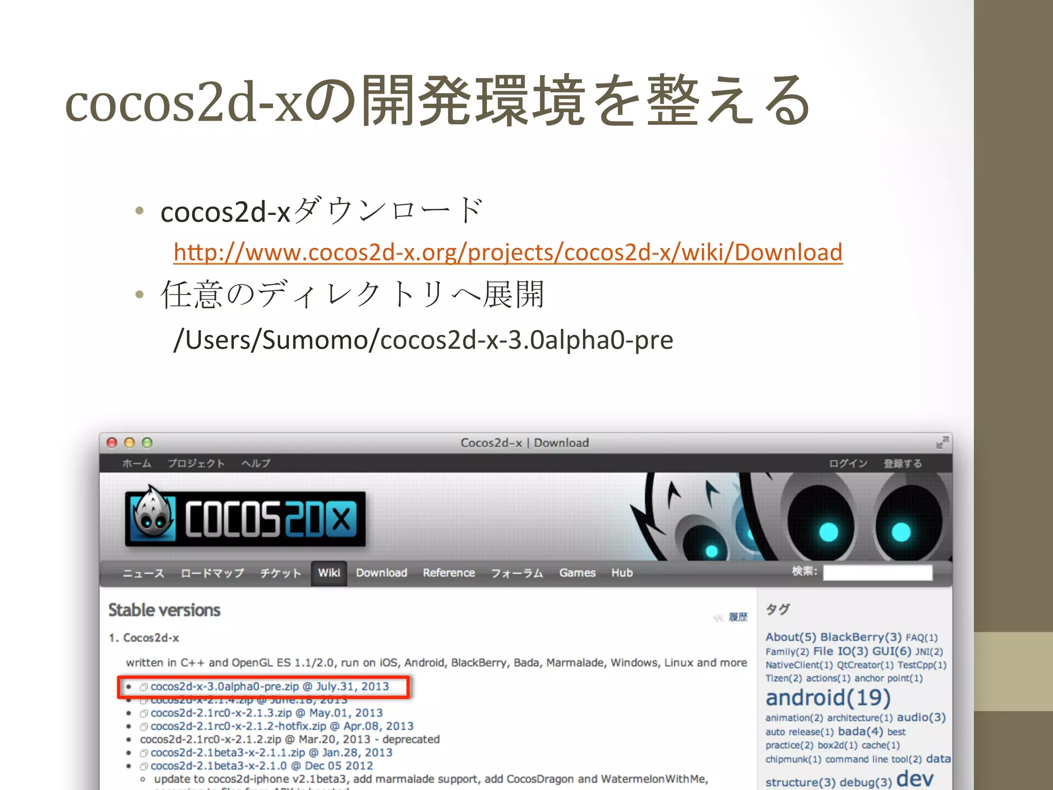 cocos2d-­‐xの開発環境を整える	
 
•  cocos2d-­‐xダウンロード	
  
h;p://www.cocos2d-­‐x.org/projects/cocos2d-­‐x/wiki/Download	
  
•  任意のディレクトリへ展開	
  
/Users/Sumomo/cocos2d-­‐x-­‐3.0alpha0-­‐pre	
  
 