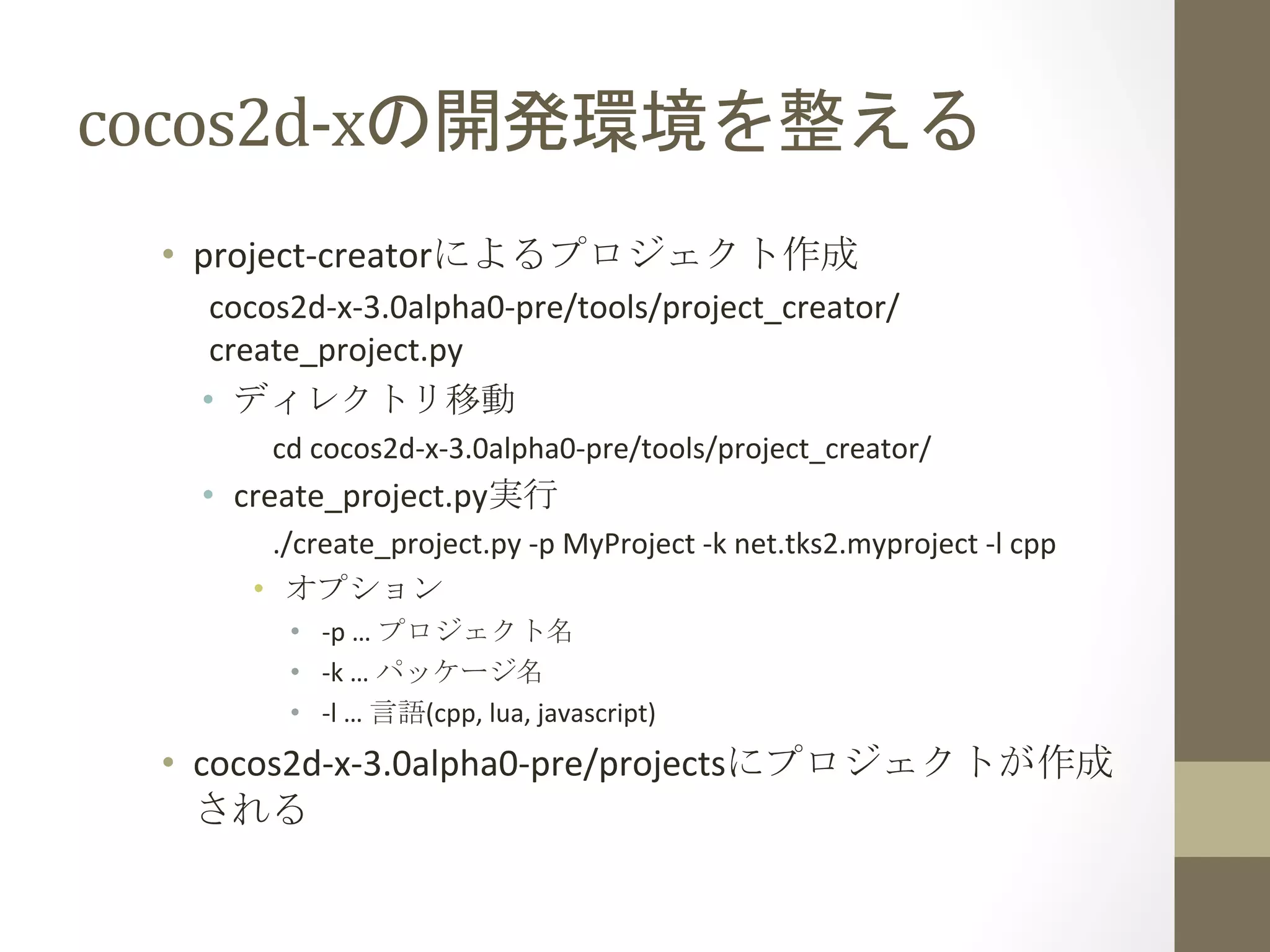 cocos2d-­‐xの開発環境を整える	
 
•  project-­‐creatorによるプロジェクト作成	
  
cocos2d-­‐x-­‐3.0alpha0-­‐pre/tools/project_creator/
create_project.py	
  
•  ディレクトリ移動	
  
cd	
  cocos2d-­‐x-­‐3.0alpha0-­‐pre/tools/project_creator/	
  
•  create_project.py実行	
  
./create_project.py	
  -­‐p	
  MyProject	
  -­‐k	
  net.tks2.myproject	
  -­‐l	
  cpp	
  
•  オプション	
  
•  -­‐p	
  …	
  プロジェクト名	
  
•  -­‐k	
  …	
  パッケージ名	
  
•  -­‐l	
  …	
  言語(cpp,	
  lua,	
  javascript)	
  
•  cocos2d-­‐x-­‐3.0alpha0-­‐pre/projectsにプロジェクトが作成
される	
  
 