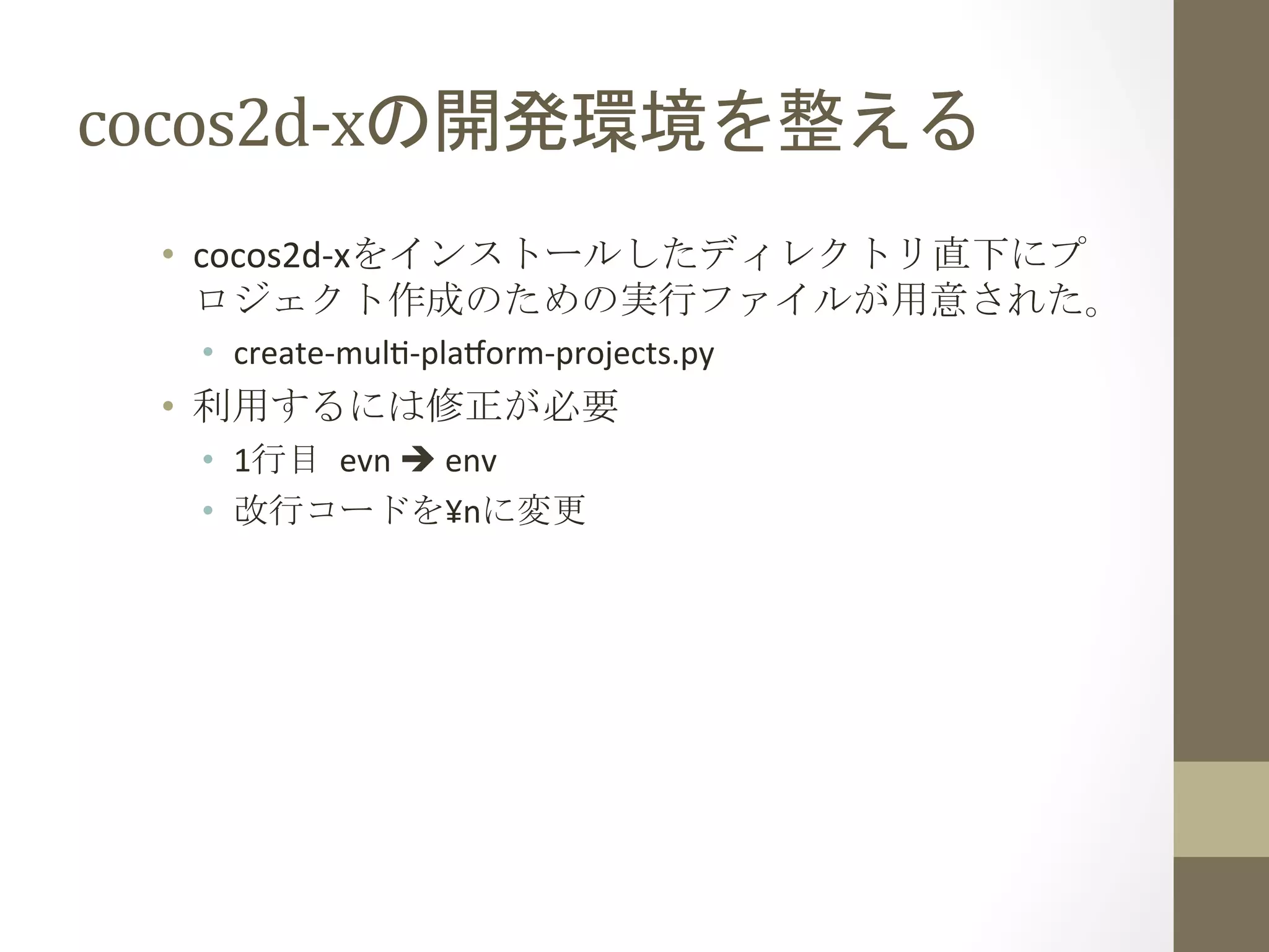 cocos2d-­‐xの開発環境を整える	
 
•  cocos2d-­‐xをインストールしたディレクトリ直下にプ
ロジェクト作成のための実行ファイルが用意された。	
  
•  create-­‐mul`-­‐plaform-­‐projects.py	
  
•  利用するには修正が必要	
  
•  1行目	
 evn	
  è	
  env	
  
•  改行コードを¥nに変更	
  
 