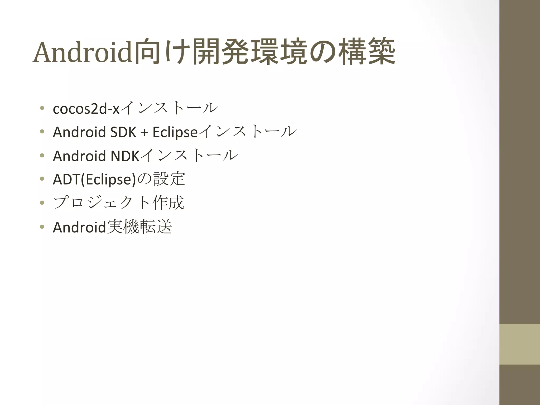 Android向け開発環境の構築	
 
•  cocos2d-­‐xインストール	
  
•  Android	
  SDK	
  +	
  Eclipseインストール	
  
•  Android	
  NDKインストール	
  
•  ADT(Eclipse)の設定	
  
•  プロジェクト作成	
  
•  Android実機転送	
 
 
