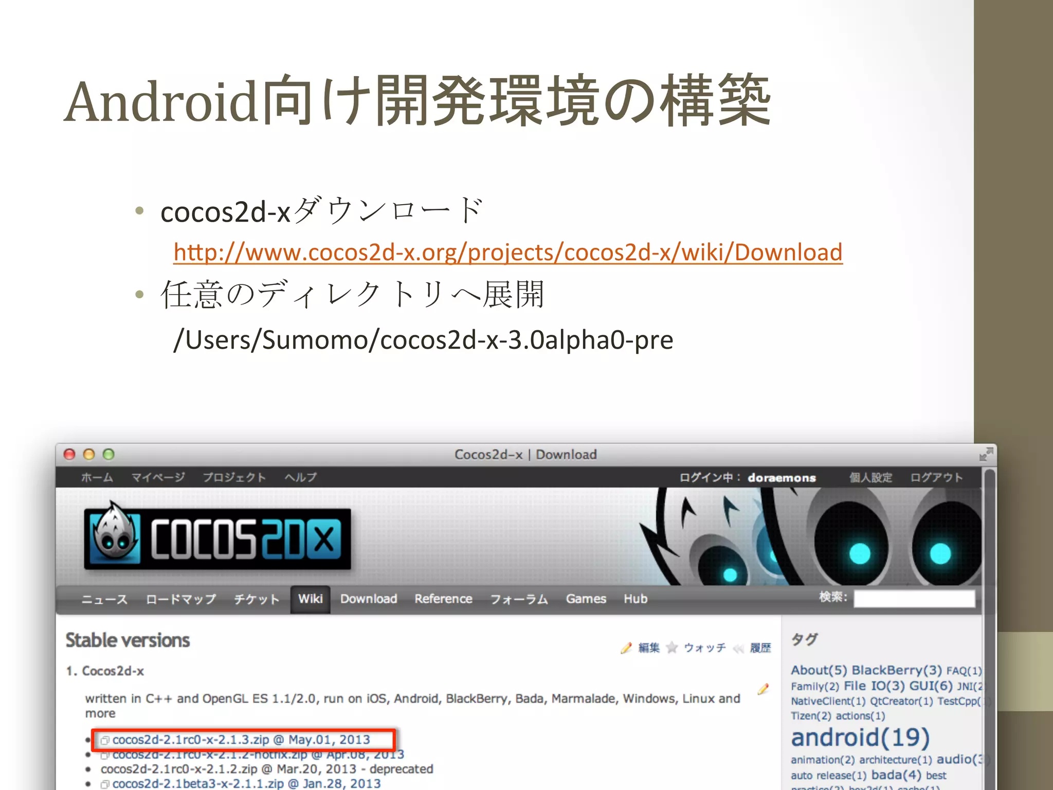 Android向け開発環境の構築	
 
•  cocos2d-­‐xダウンロード	
  
h;p://www.cocos2d-­‐x.org/projects/cocos2d-­‐x/wiki/Download	
  
•  任意のディレクトリへ展開	
  
/Users/Sumomo/cocos2d-­‐x-­‐3.0alpha0-­‐pre	
  
 