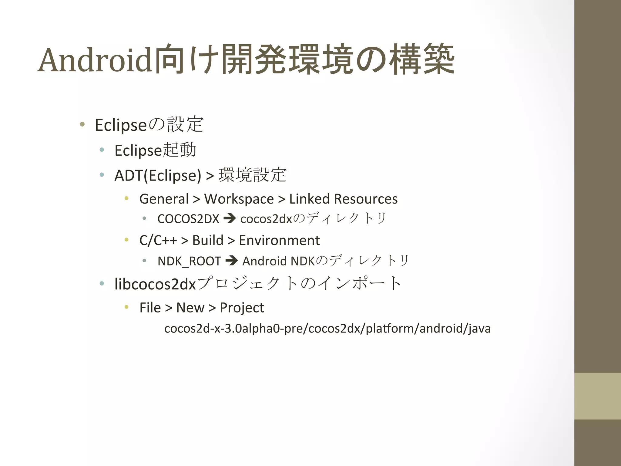 Android向け開発環境の構築	
 
•  Eclipseの設定	
  
•  Eclipse起動	
  
•  ADT(Eclipse)	
  >	
  環境設定	
  
•  General	
  >	
  Workspace	
  >	
  Linked	
  Resources	
  
•  COCOS2DX	
  è	
  cocos2dxのディレクトリ	
  
•  C/C++	
  >	
  Build	
  >	
  Environment	
  
•  NDK_ROOT	
  è	
  Android	
  NDKのディレクトリ	
  
•  libcocos2dxプロジェクトのインポート	
  
•  File	
  >	
  New	
  >	
  Project	
  
cocos2d-­‐x-­‐3.0alpha0-­‐pre/cocos2dx/plaform/android/java	
  
 