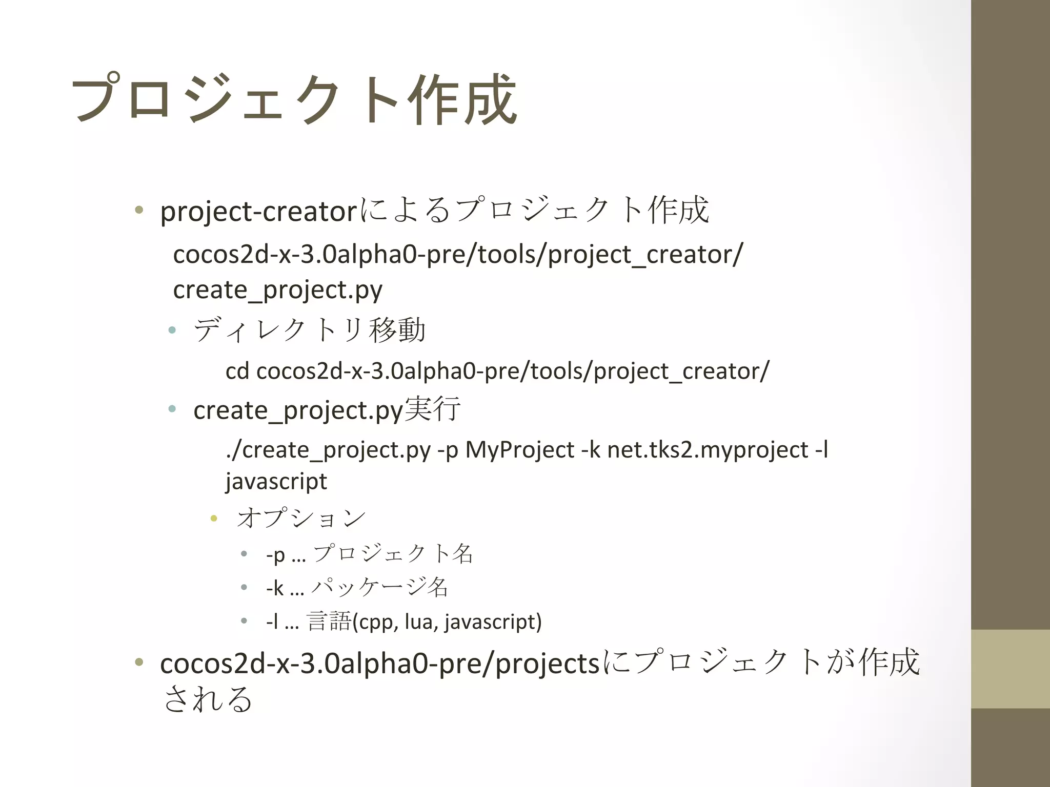 プロジェクト作成	
 
•  project-­‐creatorによるプロジェクト作成	
  
cocos2d-­‐x-­‐3.0alpha0-­‐pre/tools/project_creator/
create_project.py	
  
•  ディレクトリ移動	
  
cd	
  cocos2d-­‐x-­‐3.0alpha0-­‐pre/tools/project_creator/	
  
•  create_project.py実行	
  
./create_project.py	
  -­‐p	
  MyProject	
  -­‐k	
  net.tks2.myproject	
  -­‐l	
  
javascript	
  
•  オプション	
  
•  -­‐p	
  …	
  プロジェクト名	
  
•  -­‐k	
  …	
  パッケージ名	
  
•  -­‐l	
  …	
  言語(cpp,	
  lua,	
  javascript)	
  
•  cocos2d-­‐x-­‐3.0alpha0-­‐pre/projectsにプロジェクトが作成
される	
  
 