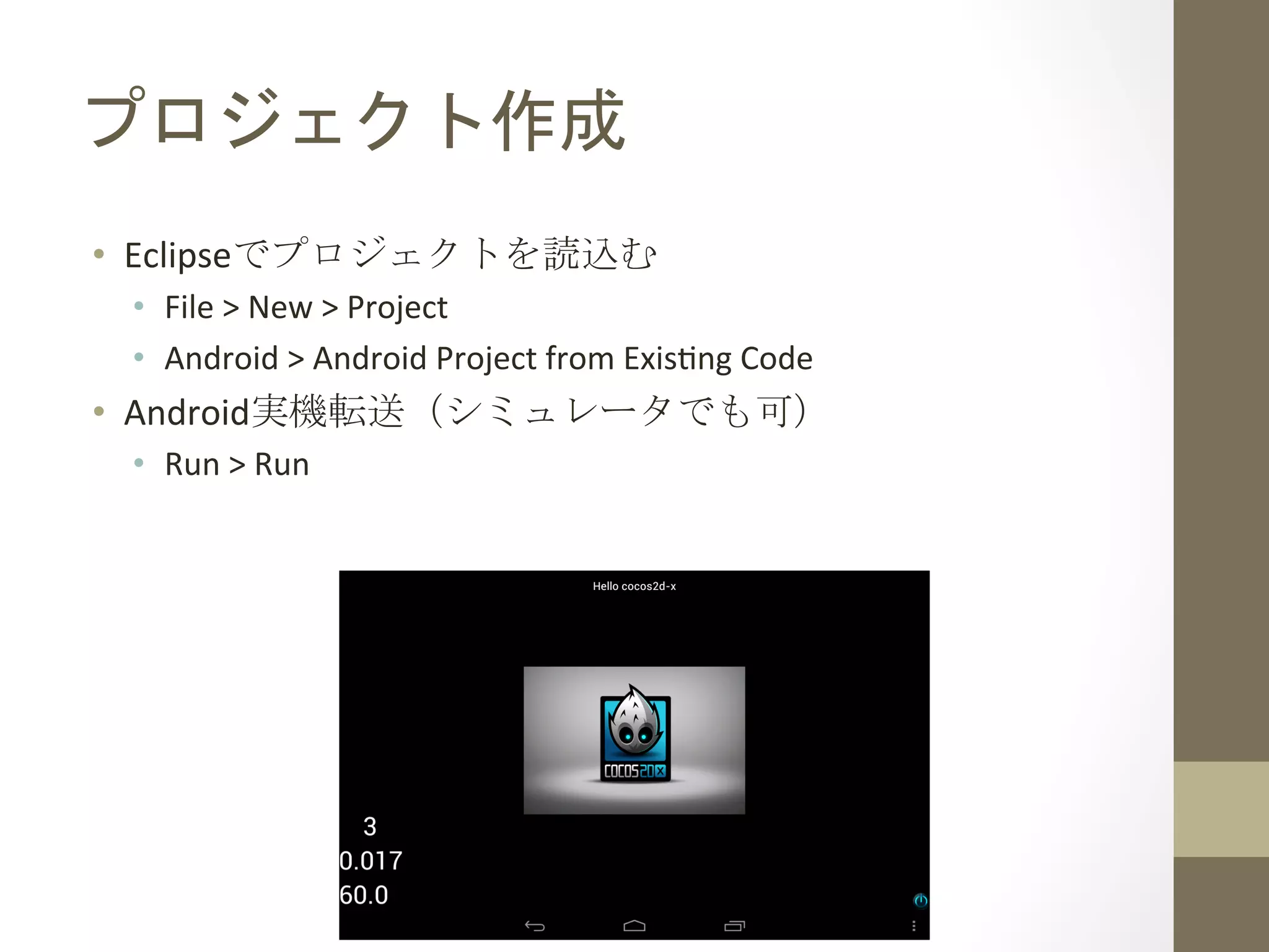 プロジェクト作成	
 
•  Eclipseでプロジェクトを読込む	
  
•  File	
  >	
  New	
  >	
  Project	
  
•  Android	
  >	
  Android	
  Project	
  from	
  Exis`ng	
  Code	
  
•  Android実機転送（シミュレータでも可）	
  
•  Run	
  >	
  Run	
  
 