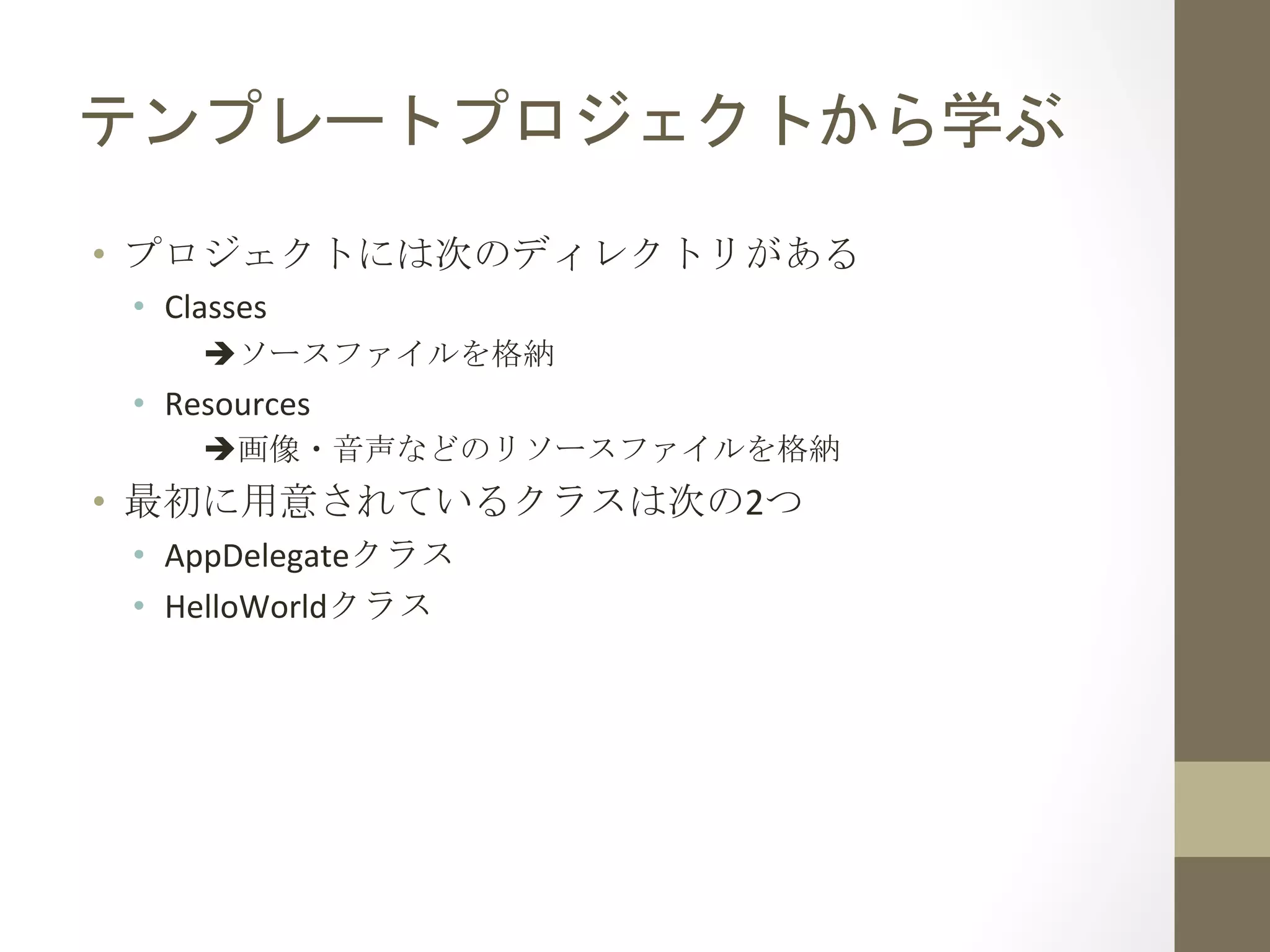テンプレートプロジェクトから学ぶ	
 
•  プロジェクトには次のディレクトリがある	
 
•  Classes	
  
èソースファイルを格納	
  
•  Resources	
  
è画像・音声などのリソースファイルを格納	
  
•  最初に用意されているクラスは次の2つ	
 
•  AppDelegateクラス	
  
•  HelloWorldクラス	
 
 