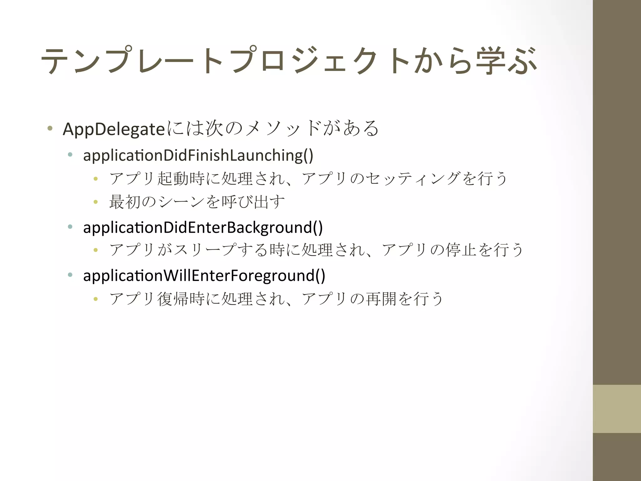 テンプレートプロジェクトから学ぶ	
 
•  AppDelegateには次のメソッドがある	
 
•  applica`onDidFinishLaunching()	
  
•  アプリ起動時に処理され、アプリのセッティングを行う	
 
•  最初のシーンを呼び出す	
 
•  applica`onDidEnterBackground()	
  
•  アプリがスリープする時に処理され、アプリの停止を行う	
 
•  applica`onWillEnterForeground()	
  
•  アプリ復帰時に処理され、アプリの再開を行う	
 
 