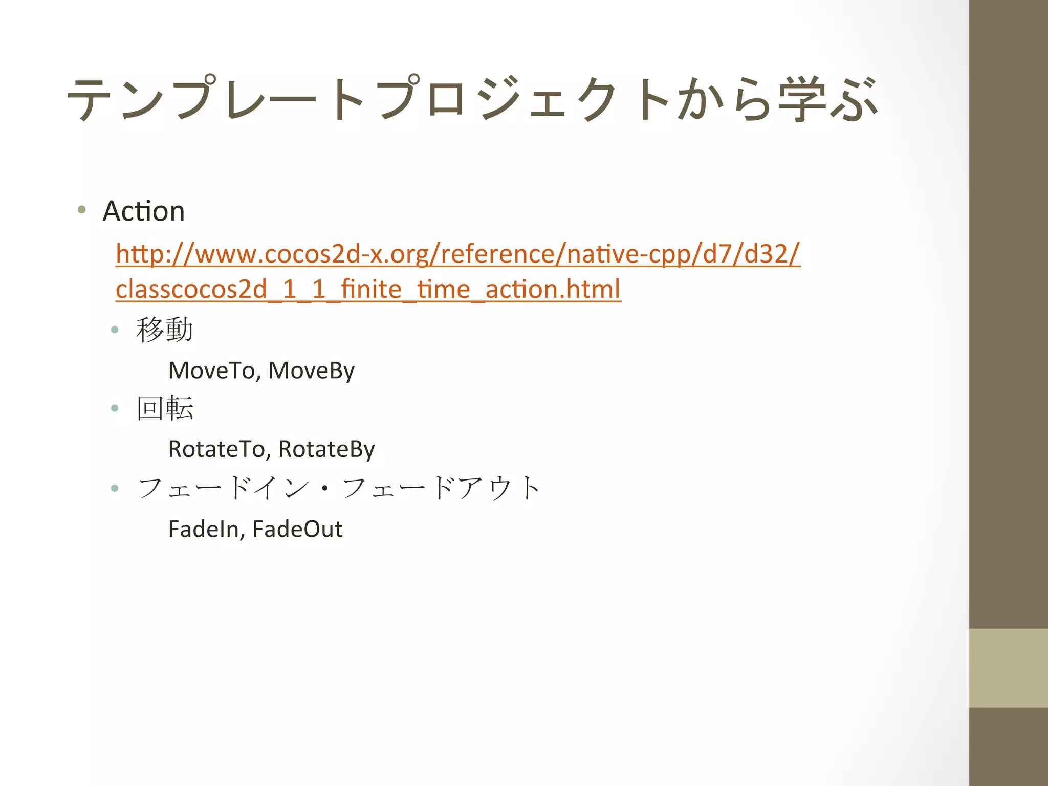 テンプレートプロジェクトから学ぶ	
 
•  Ac`on	
  
h;p://www.cocos2d-­‐x.org/reference/na`ve-­‐cpp/d7/d32/
classcocos2d_1_1_ﬁnite_`me_ac`on.html	
  
•  移動	
  
MoveTo,	
  MoveBy	
  
•  回転	
  
RotateTo,	
  RotateBy	
  
•  フェードイン・フェードアウト	
  
FadeIn,	
  FadeOut	
 
 