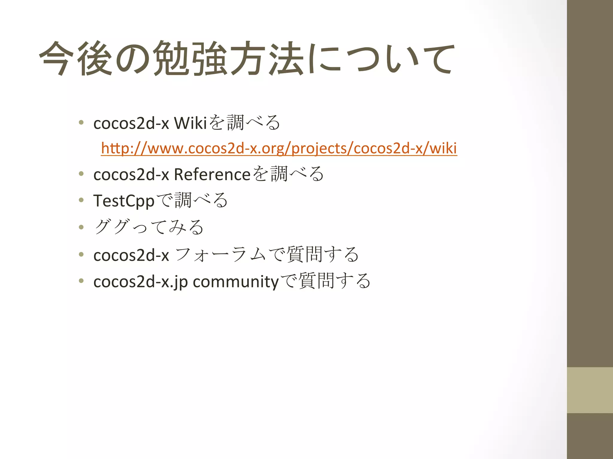 今後の勉強方法について	
 
•  cocos2d-­‐x	
  Wikiを調べる	
  
h;p://www.cocos2d-­‐x.org/projects/cocos2d-­‐x/wiki	
  
•  cocos2d-­‐x	
  Referenceを調べる	
  
•  TestCppで調べる	
  
•  ググってみる	
  
•  cocos2d-­‐x	
  フォーラムで質問する	
  
•  cocos2d-­‐x.jp	
  communityで質問する	
 
 