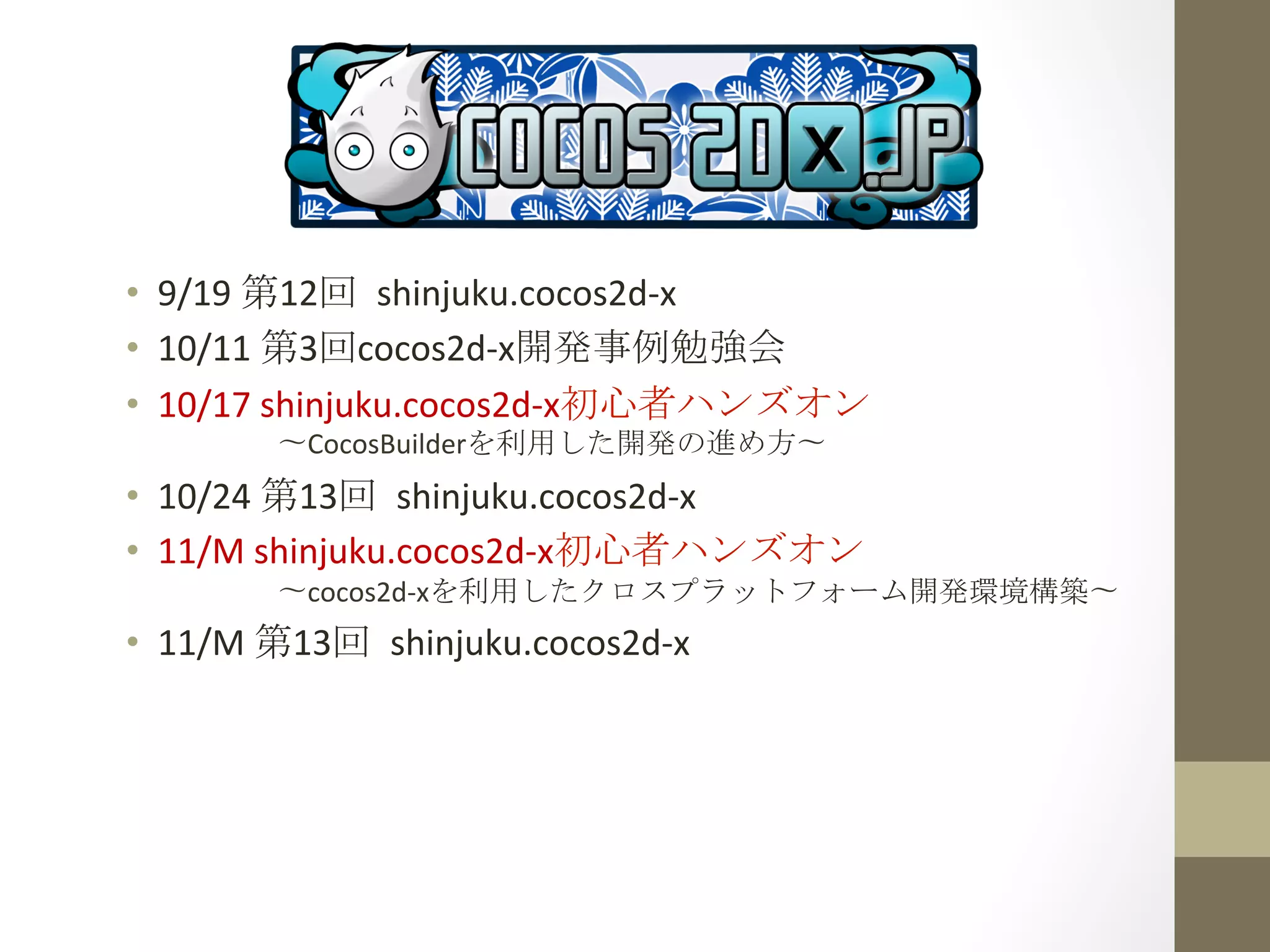 •  9/19	
  第12回	
 shinjuku.cocos2d-­‐x	
  
•  10/11	
  第3回cocos2d-­‐x開発事例勉強会	
  
•  10/17	
  shinjuku.cocos2d-­‐x初心者ハンズオン	
  
　　　　〜CocosBuilderを利用した開発の進め方〜	
 
•  10/24	
  第13回	
 shinjuku.cocos2d-­‐x	
  
•  11/M	
  shinjuku.cocos2d-­‐x初心者ハンズオン	
  
　　　　〜cocos2d-­‐xを利用したクロスプラットフォーム開発環境構築〜	
 
•  11/M	
  第13回	
 shinjuku.cocos2d-­‐x	
  
 