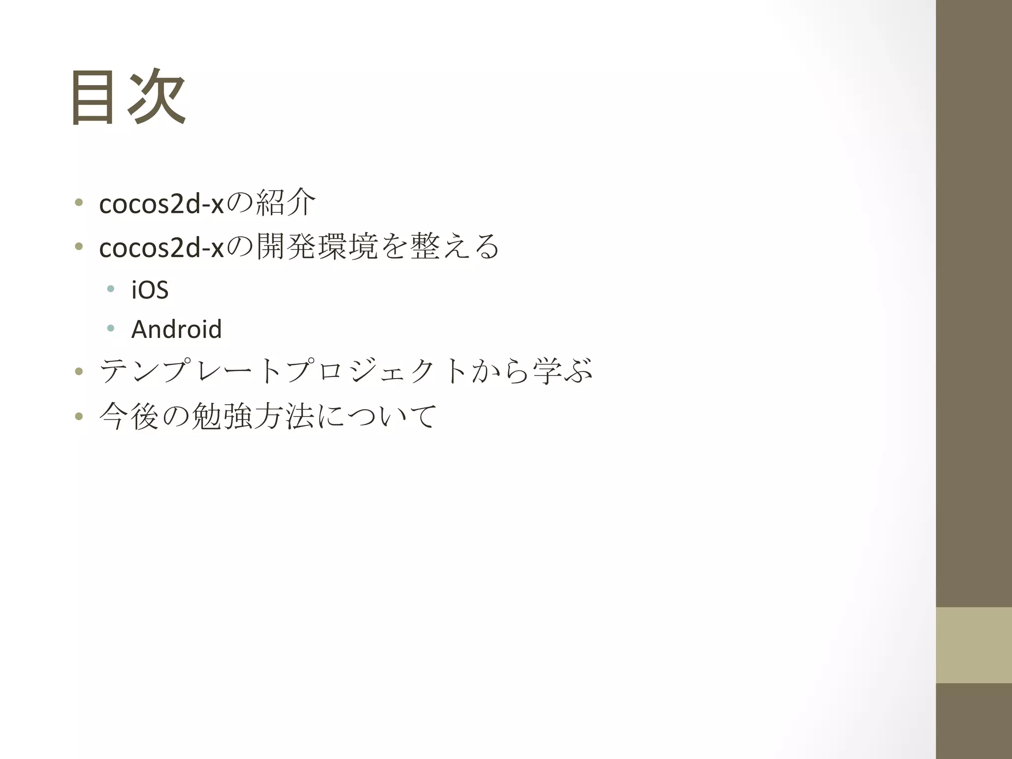 目次	
 
•  cocos2d-­‐xの紹介	
  
•  cocos2d-­‐xの開発環境を整える	
  
•  iOS	
  
•  Android	
  
•  テンプレートプロジェクトから学ぶ	
  
•  今後の勉強方法について	
  
 