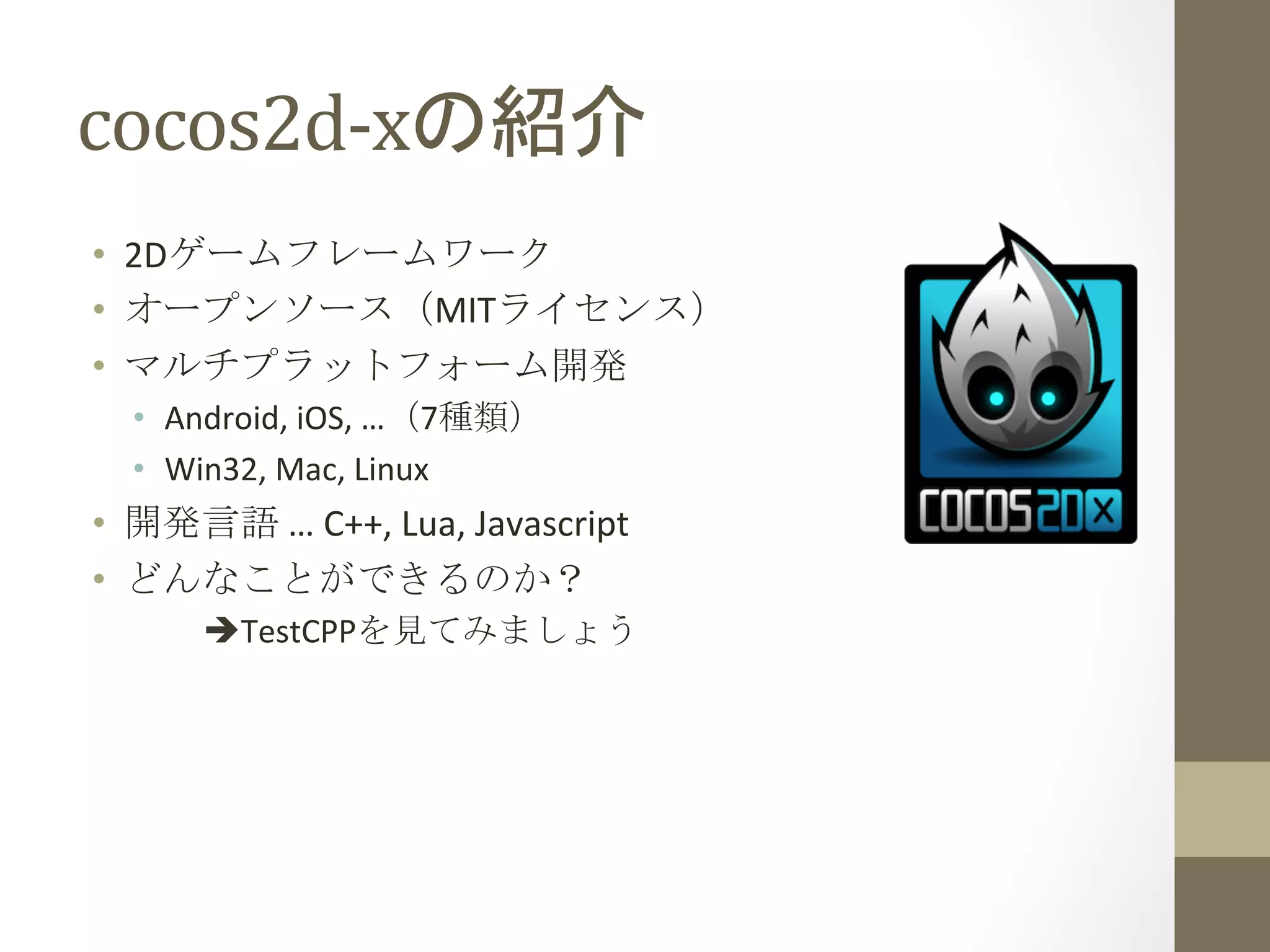 cocos2d-­‐xの紹介	
 
•  2Dゲームフレームワーク	
  
•  オープンソース（MITライセンス）	
  
•  マルチプラットフォーム開発	
  
•  Android,	
  iOS,	
  …（7種類）	
  
•  Win32,	
  Mac,	
  Linux	
  
•  開発言語	
  …	
  C++,	
  Lua,	
  Javascript	
  
•  どんなことができるのか？	
  
	
  èTestCPPを見てみましょう	
 
 