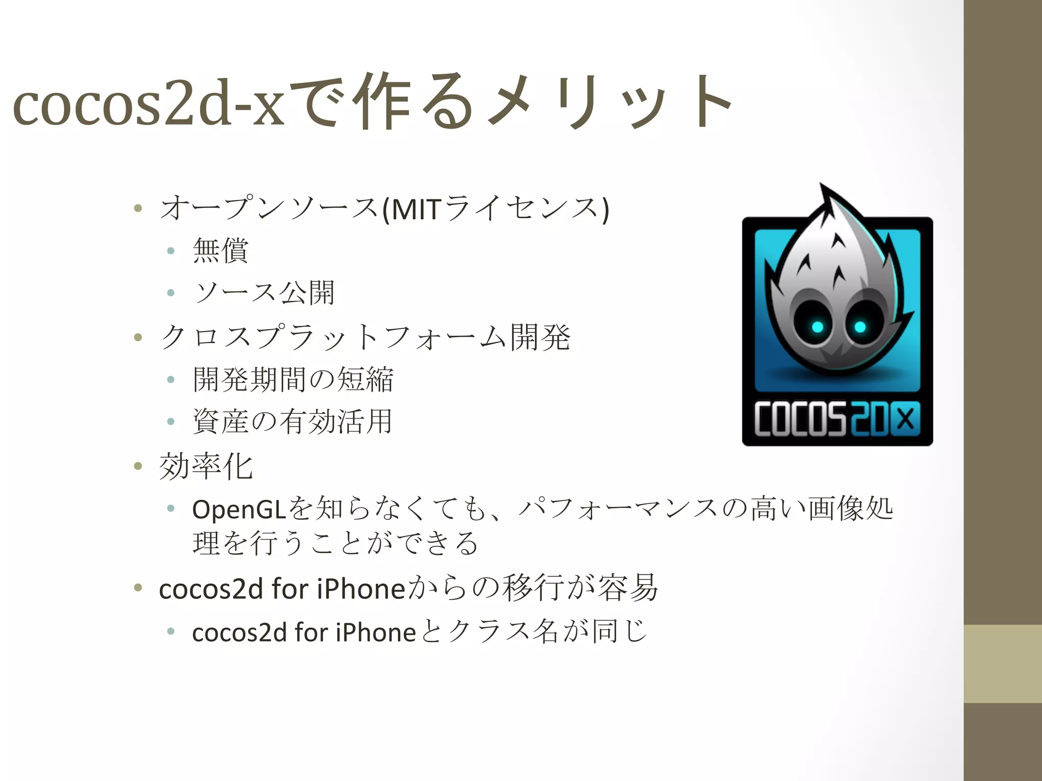 cocos2d-­‐xで作るメリット	
 
•  オープンソース(MITライセンス)	
  
•  無償	
  
•  ソース公開	
  
•  クロスプラットフォーム開発	
  
•  開発期間の短縮	
  
•  資産の有効活用	
  
•  効率化	
  
•  OpenGLを知らなくても、パフォーマンスの高い画像処
理を行うことができる	
  
•  cocos2d	
  for	
  iPhoneからの移行が容易	
  
•  cocos2d	
  for	
  iPhoneとクラス名が同じ	
 
 