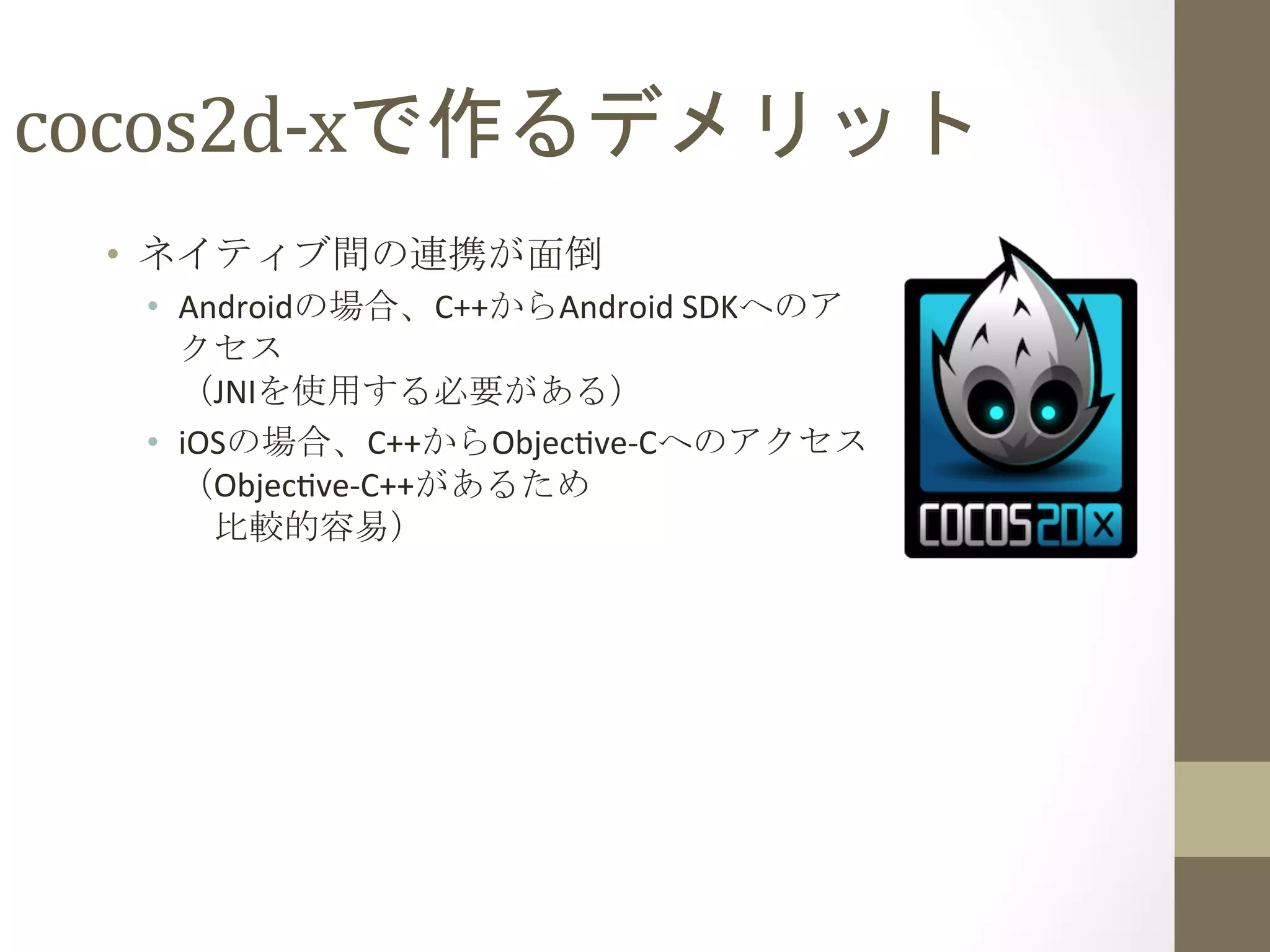 cocos2d-­‐xで作るデメリット	
 
•  ネイティブ間の連携が面倒	
  
•  Androidの場合、C++からAndroid	
  SDKへのア
クセス	
  
（JNIを使用する必要がある）	
  
•  iOSの場合、C++からObjec`ve-­‐Cへのアクセス	
  
（Objec`ve-­‐C++があるため	
  
　比較的容易）	
  
 
