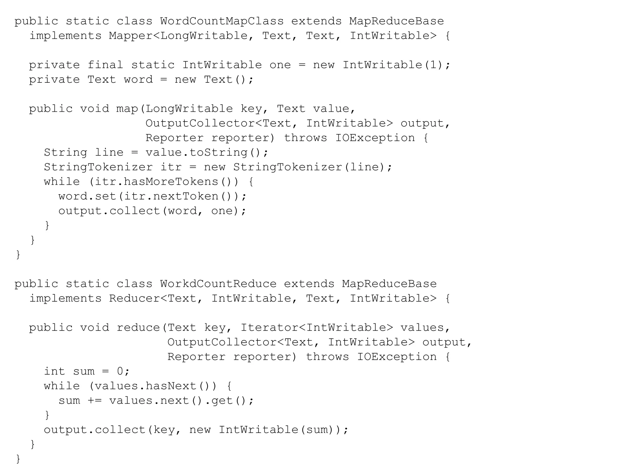 public static class WordCountMapClass extends MapReduceBase
implements Mapper<LongWritable, Text, Text, IntWritable> {
private final static IntWritable one = new IntWritable(1);
private Text word = new Text();
public void map(LongWritable key, Text value,
OutputCollector<Text, IntWritable> output,
Reporter reporter) throws IOException {
String line = value.toString();
StringTokenizer itr = new StringTokenizer(line);
while (itr.hasMoreTokens()) {
word.set(itr.nextToken());
output.collect(word, one);
}
}
}
public static class WorkdCountReduce extends MapReduceBase
implements Reducer<Text, IntWritable, Text, IntWritable> {
public void reduce(Text key, Iterator<IntWritable> values,
OutputCollector<Text, IntWritable> output,
Reporter reporter) throws IOException {
int sum = 0;
while (values.hasNext()) {
sum += values.next().get();
}
output.collect(key, new IntWritable(sum));
}
}
 