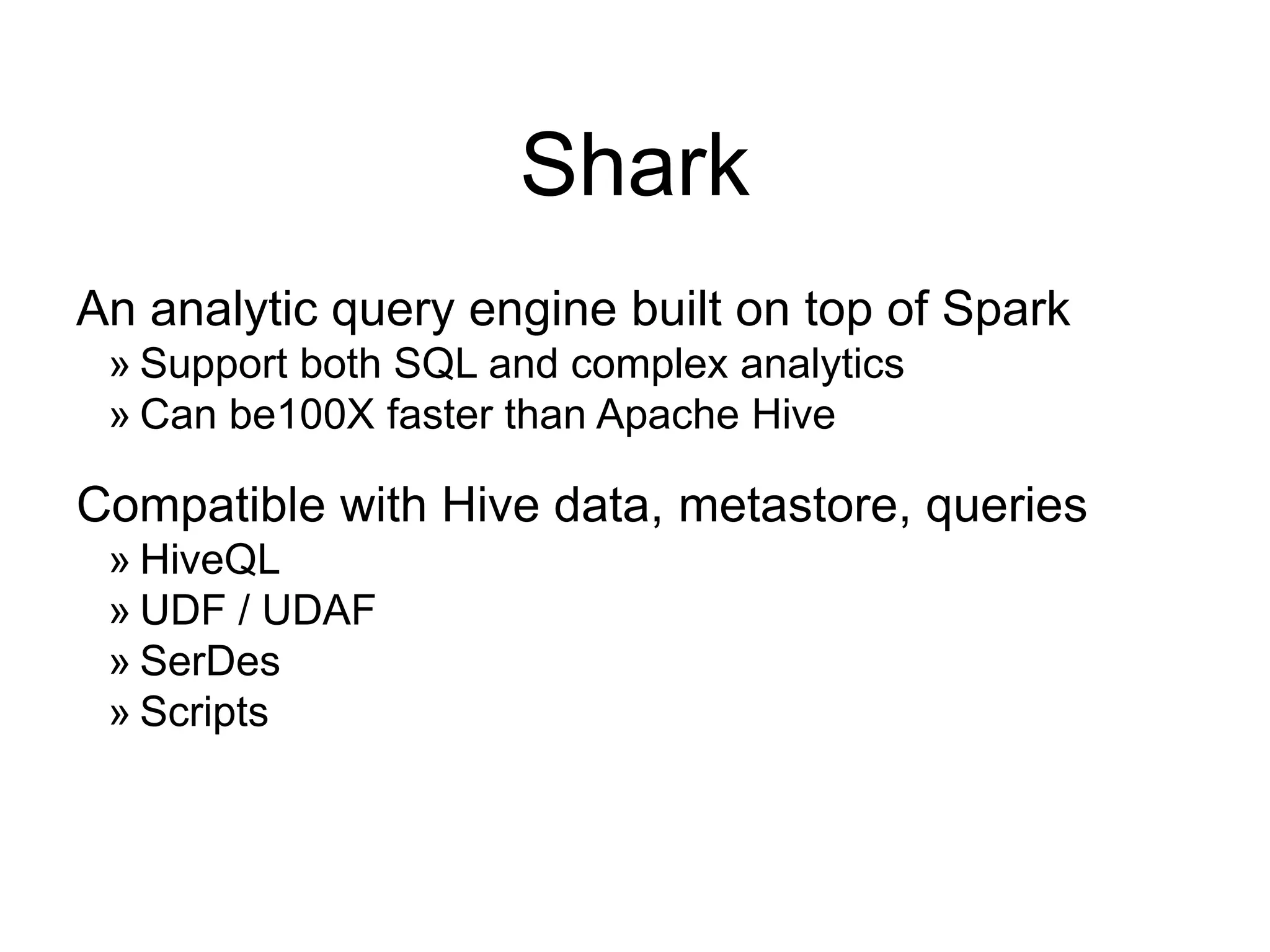 Shark
An analytic query engine built on top of Spark
» Support both SQL and complex analytics
» Can be100X faster than Apache Hive
Compatible with Hive data, metastore, queries
» HiveQL
» UDF / UDAF
» SerDes
» Scripts
 