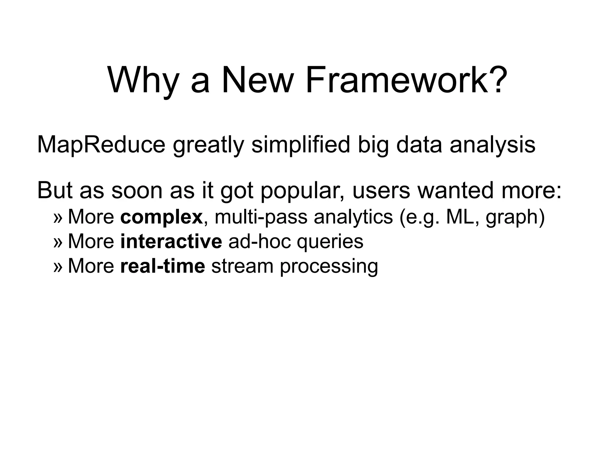 Why a New Framework?
MapReduce greatly simplified big data analysis
But as soon as it got popular, users wanted more:
» More complex, multi-pass analytics (e.g. ML, graph)
» More interactive ad-hoc queries
» More real-time stream processing
 