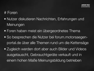 # Foren
• Nutzer diskutieren Nachrichten, Erfahrungen und
Meinungen
• Foren haben meist ein übergeordnetes Thema
• So besprechen die Nutzer bei forum.motorsaegen-
portal.de über alle Themen rund um die Kettensäge
• Zugleich werden dort aber auch Bilder und Videos
ausgetauscht, Gebrauchtgeräte verkauft und in
einem hohen Maße Meinungsbildung betrieben
Mittwoch, 11. September 13
 