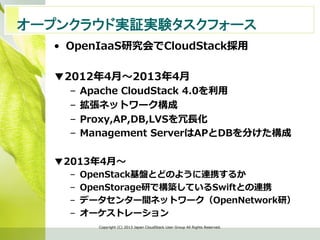 •  OpenIaaS研究会でCloudStack採⽤用
▼2012年年4⽉月〜～2013年年4⽉月
–  Apache  CloudStack  4.0を利利⽤用
–  拡張ネットワーク構成
–  Proxy,AP,DB,LVSを冗⻑⾧長化
–  Management  ServerはAPとDBを分けた構成
▼2013年年4⽉月〜～
–  OpenStack基盤とどのように連携するか
–  OpenStorage研で構築しているSwiftとの連携
–  データセンター間ネットワーク（OpenNetwork研）
–  オーケストレーション
Copyright  (C)  2013  Japan  CloudStack  User  Group  All  Rights  Reserved.
オープンクラウド実証実験タスクフォース　	
 
