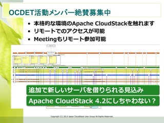 •  本格的な環境のApache  CloudStackを触れます
•  リモートでのアクセスが可能
•  Meetingもリモート参加可能
Copyright  (C)  2013  Japan  CloudStack  User  Group  All  Rights  Reserved.
OCDET活動メンバー絶賛募集中　	
追加で新しいサーバを借りられる⾒見見込み
Apache  CloudStack  4.2にしちゃわない？
 