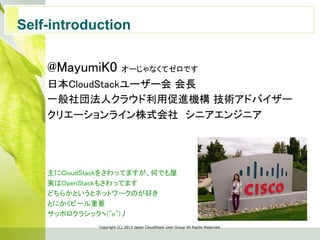 Self-introduction	
Copyright  (C)  2013  Japan  CloudStack  User  Group  All  Rights  Reserved.
@MayumiK0 オーじゃなくてゼロです	
日本CloudStackユーザー会 会長	
一般社団法人クラウド利用促進機構 技術アドバイザー	
クリエーションライン株式会社　シニアエンジニア	
	
	
	
	
主にCloudStackをさわってますが、何でも屋	
実はOpenStackもさわってます	
どちらかというとネットワークのが好き	
とにかくビール重要	
サッポロクラシックヽ(^o^)丿	
 