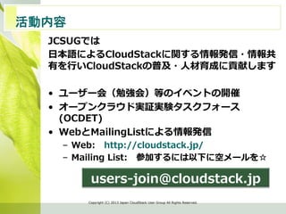 活動内容　	
JCSUGでは
⽇日本語によるCloudStackに関する情報発信・情報共
有を⾏行行いCloudStackの普及・⼈人材育成に貢献します
•  ユーザー会（勉強会）等のイベントの開催
•  オープンクラウド実証実験タスクフォース
(OCDET)
•  WebとMailingListによる情報発信
–  Web: 　http://cloudstack.jp/
–  Mailing  List: 　参加するには以下に空メールを☆
Copyright  (C)  2013  Japan  CloudStack  User  Group  All  Rights  Reserved.
users-‐‑‒join@cloudstack.jp
 