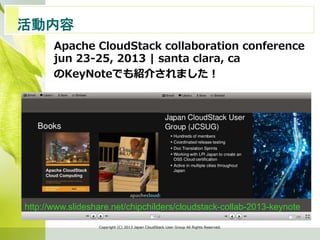 活動内容　	
Apache  CloudStack  collaboration  conference
jun  23-‐‑‒25,  2013  |  santa  clara,  ca
のKeyNoteでも紹介されました！
Copyright  (C)  2013  Japan  CloudStack  User  Group  All  Rights  Reserved.
http://www.slideshare.net/chipchilders/cloudstack-collab-2013-keynote	
 