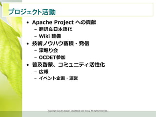 プロジェクト活動　	
•  Apache  Project  への貢献
–  翻訳＆⽇日本語化
–  Wiki  整備  
•  技術ノウハウ蓄積・発信
–  深堀り会
–  OCDET参加
•  普及啓蒙、コミュニティ活性化
–  広報
–  イベント企画・運営
Copyright  (C)  2013  Japan  CloudStack  User  Group  All  Rights  Reserved.
 